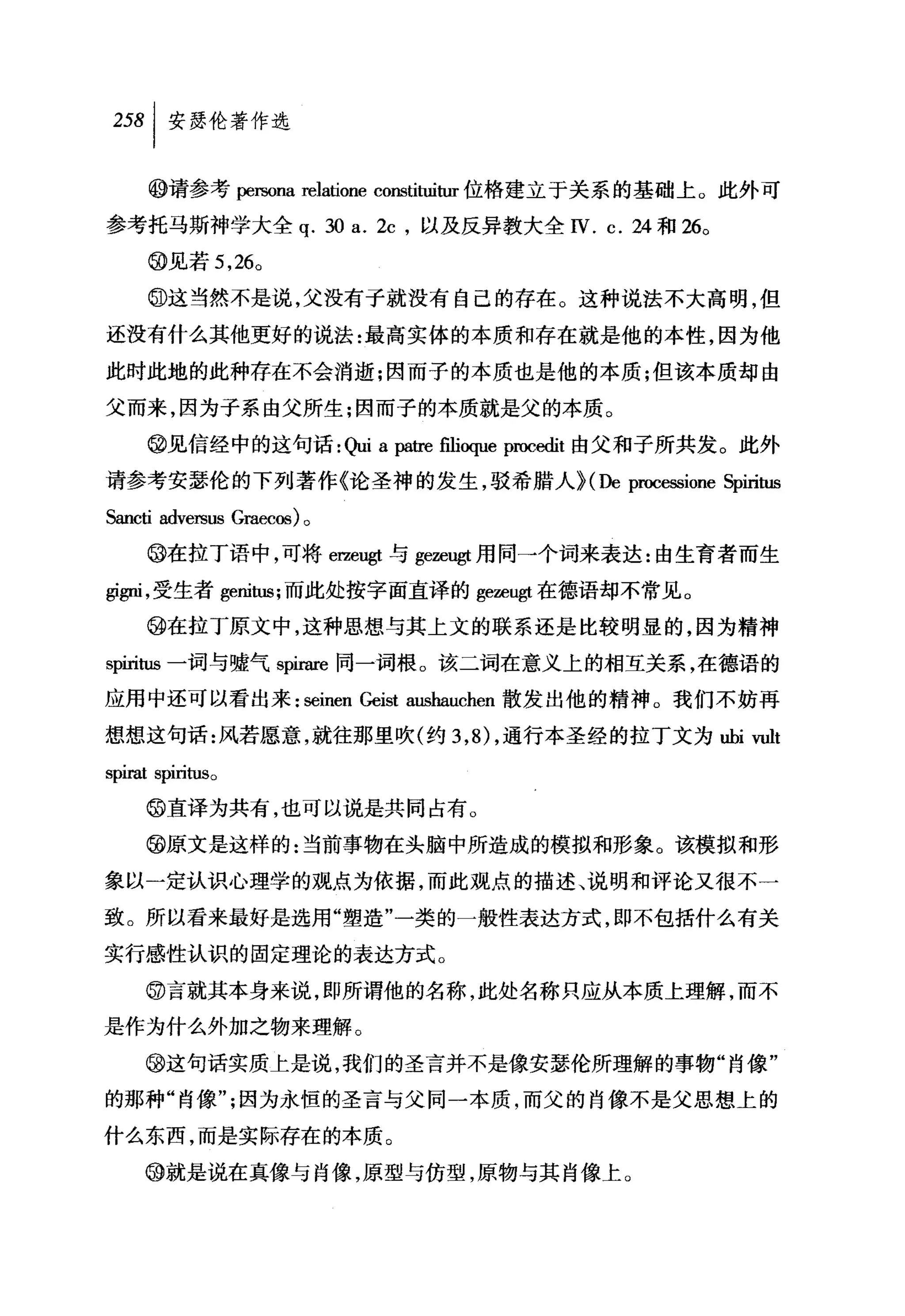 叫安瑟伦著作选

         @请参考阴阳na relatione constituitur 位格建立于关系的基础上 O 此外可
参考托马斯神学大全 q. 30 a. 纭，以及反异教大全 IV. c. 24 和 26 0

         @见若 5 ， 26 0

         @这当然不是说，父没有子就没有自己的存在。这种说法不大高明，但
还没有什么其他更好的说法:最高实体的本质和存在就是他的本性，因为他
此时此地的此种存在不会淌逝;因而子的本质也是他的本质;但该本质却由
父而来，因为子系由父所生;因而子的本质就是父的本质。

         @见信经中的这句话:制 a 阴tre filioque procedit 由父和子所共发。此外
请参考安瑟伦的下列著作《论圣神的发生，驳希腊人 H De proce臼ione Spiritus

Sancti adversus   Graecos) 。

     @在拉丁语中，可将 erze鸣t 与 gezeugt 用同→个词来表达:由生育者而生

回伊1 ，受生者 genitus; 而此处按字面直译的 gezeugt 在德语却不常见。
     @在拉丁原文中，这种思想与其上文的联系还是比较明显的，因为精神

spiritus 一词与嘘气 spirare 同一词根。该二词在意义上的相互关系，在德语的

应用中还可以看出来: seinen Geist aushauchen 散发出他的精神。我们不妨再

想想这句话:风若愿意，就往那里吹(约 3 ，的，通行本圣经的拉丁文为由，i vult
SpU"Rt   spm切So


     @直译为共有，也可以说是共同占有。

     @原文是这样的:当前事物在头脑中所造成的模拟和形象。该模拟和形

象以一定认识心理学的观点为依据，而此观点的描述、说明和评论又很不一

致。所以看来最好是选用"塑造"一类的一般性表达方式，即不包括什么有关

实行感性认识的固定理论的表达方式。

     @言就其本身来说，即所谓他的名称，此处名称只应从本质上理解，而不
是作为什么外加之物来理解。

     @这句话实质上是说，我们的圣言并不是像安瑟伦所理解的事物"肖像"

的那种"肖像飞因为永恒的圣言与父同一本质，而父的肖像不是父思想上的

什么东西，而是实际存在的本质。

     @就是说在真像与肖像，原型与仿型，原物与其肖像上。
 