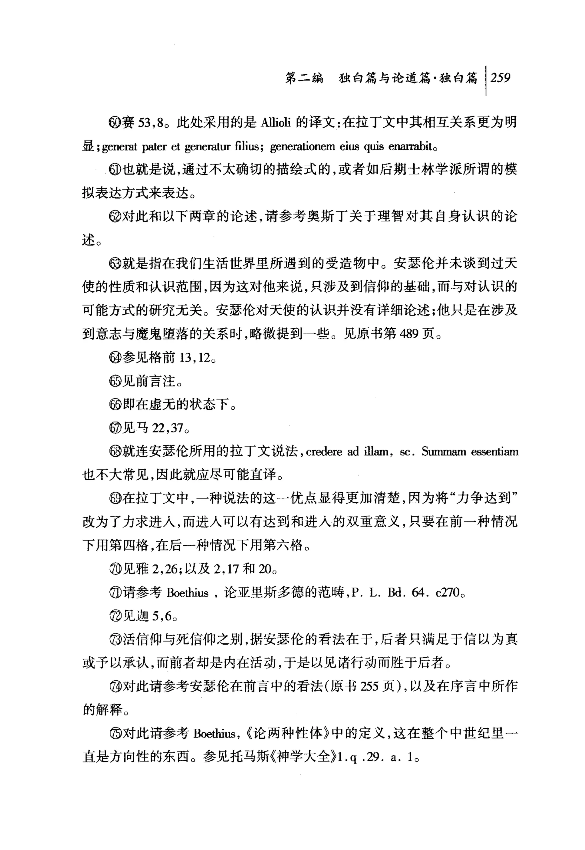 第二编独仰论道篇独白篇尸59

     @赛 53 ， 8 。此处采用的是Allioli 的译文:在拉丁文中其相互关系更为明

显; generat   pater et generat山出凶; generationem eius quis eIllllTllbito
     @也就是说，通过不太确切的描绘式的，或者如后期士林学派所谓的模

拟表达方式来表达。

     @对此和以下两章的论述，请参考奥斯丁关于理智对其自身认识的论

述。
     @就是指在我们生活世界里所遇到的受造物中。安瑟伦并未谈到过天

使的性质和认识革围，因为这对他来说，只涉及到信仰的基础，而与对认识的

可能方式的研究无关。安瑟伦对天使的认识并没有详细论述:他只是在涉及
到意志与魔鬼堕落的关系时，略微提到一些。见原书第 489 页。

     @参见格前 13 ， 12。

     @见前言注。

     @即在虚无的状态下。

     @见马 22 ， 37 。

     @就连安瑟伦所用的拉丁文说法， credere ad illam , sc. Swnmam e国entiam

也不大常见，因此就应尽可能直译。

     @在拉丁文中，一种说法的这一优点显得更加清楚，因为将"力争达到"

改为了力求进入，而进入可以有达到和进入的双重意义，只要在前一种情况

下用第四格，在后一种情况下用第六格。

     ⑩见雅 2 ， 26; 以及 2 ， 17 和 20。

     @请参考Boethius ，论亚里斯多德的范畴， P. L.剧. 64. c270 。

     @见迦 5 ， 6 0

     @活信仰与死信仰之别，据安瑟伦的看法在于，后者只满足于信以为真

或予以承认，而前者却是内在活动，于是以见诸行动而胜于后者。

     @对此请参考安瑟伦在前言中的看法(原书 255 页) ，以及在序言中所作

的解释。

     @对此请参考 Boethi山， <论两种性体》中的定义，这在整个中世纪里一

直是方向性的东西。参见托马斯《神学大全}l. q                               .29. a. 10
 
