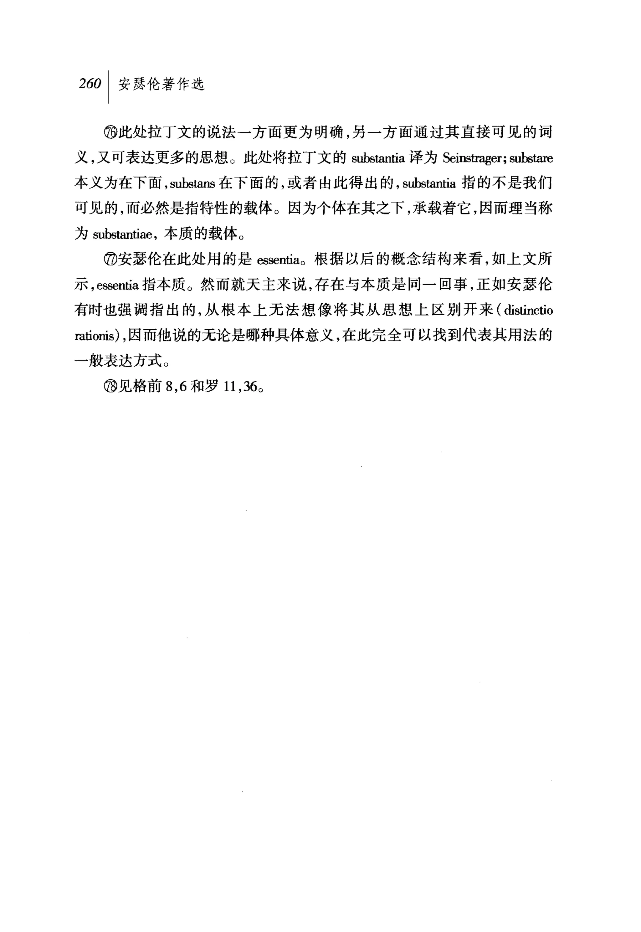260   I 安瑟伦著作选

      @此处拉I文的说法一方面更为明确，另一方面通过其直接可见的词
义，又可表达更多的思想。此处将拉丁文的 substantia 译为Seins田联T; subs阳e

本义为在下面， substans 在下面的，或者由此得出的， substantia 指的不是我们

可见的，而必然是指特性的载体。因为个体在其之下，承载着它，因而理当称
为 substan甘舱，本质的载体。

      @安瑟伦在此处用的是 essentIa o 根据以后的概念结构来看，如上文所
示 ， essentia 指本质。然而就天主来说，存在与本质是同一回事，正如安瑟伦

有时也强调指出的，从根本上无法想像将其从思想上区别开来( distinctio
阳县onis) ，因而他说的无论是哪种具体意义，在此完全可以找到代表其用法的

一般表达方式。

      @见格前 8 ， 6 和罗 11 ， 36 0
 