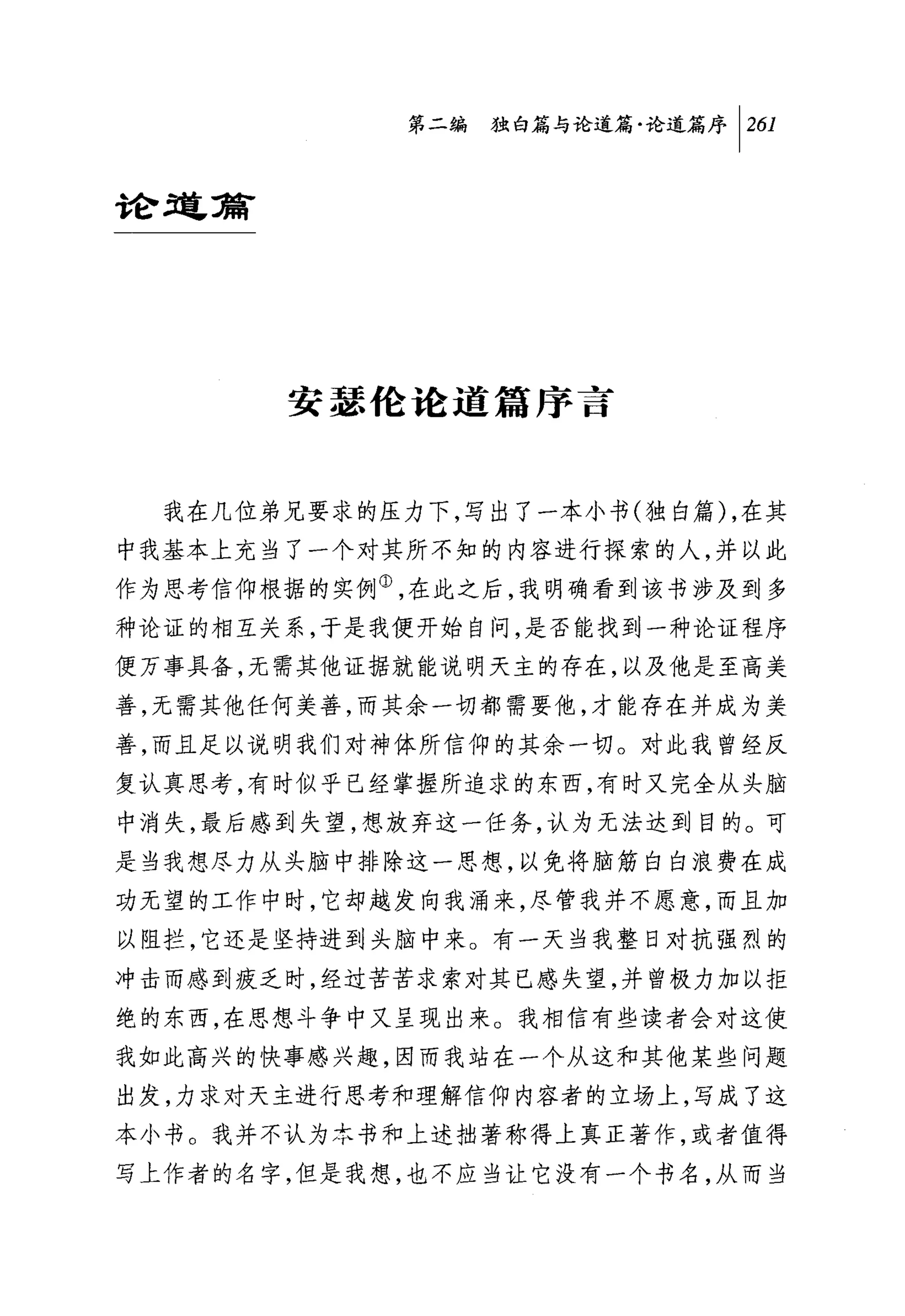 第二编独明与论道篇论道篇序 1 261


合仓到毫窍有




         安瑟伦论道篇序言


  我在几位弟兄要求的压力下，写出了一本小书(独自篇 ) ，在其
中我基本上充当了一个对其所不知的内容进行探索的人，并以此
作为思考信仰根据的实例①，在此之后，我明确看到该书涉及到多
种论证的相互关系，于是我便开始自问，是否能找到一种论证程序
便万事具备，无需其他证据就能说明天主的存在，以及他是至高美
善，无需其他任何美善，而其余一切都需要他，才能存在并成为美
善，而且足以说明我们对神体所信仰的其余一切。对此我曾经反
复认真思考，有时似乎已经掌握所追求的东西，有时又完全从头脑
中消失，最后感到失望，想放弃这一任务，认为无法达到目的。可
是当我想尽力从头脑中排除这一思想，以免将脑筋白白浪费在成
功无望的工作中时，它却越发向我涌来，尽管我并不愿意，而且加
以阻拦，它还是坚持进到头脑中来。有一天当我整日对抗强烈的

冲击而感到疲乏时，经过苦苦求索对其已感失望，并曾极力加以拒
绝的东西，在思想斗争中又呈现出来。我相信有些读者会对这使
我如此高兴的快事感兴趣，因而我站在一个从这和其他某些问题
出发，力求对天主进行思考和理解信仰内容者的立场上，写成了这
本小书。我并不认为本书和上述拙著称得上真正著作，或者值得
写上作者的名字，但是我想，也不应当让它没有一个书名，从而当
 