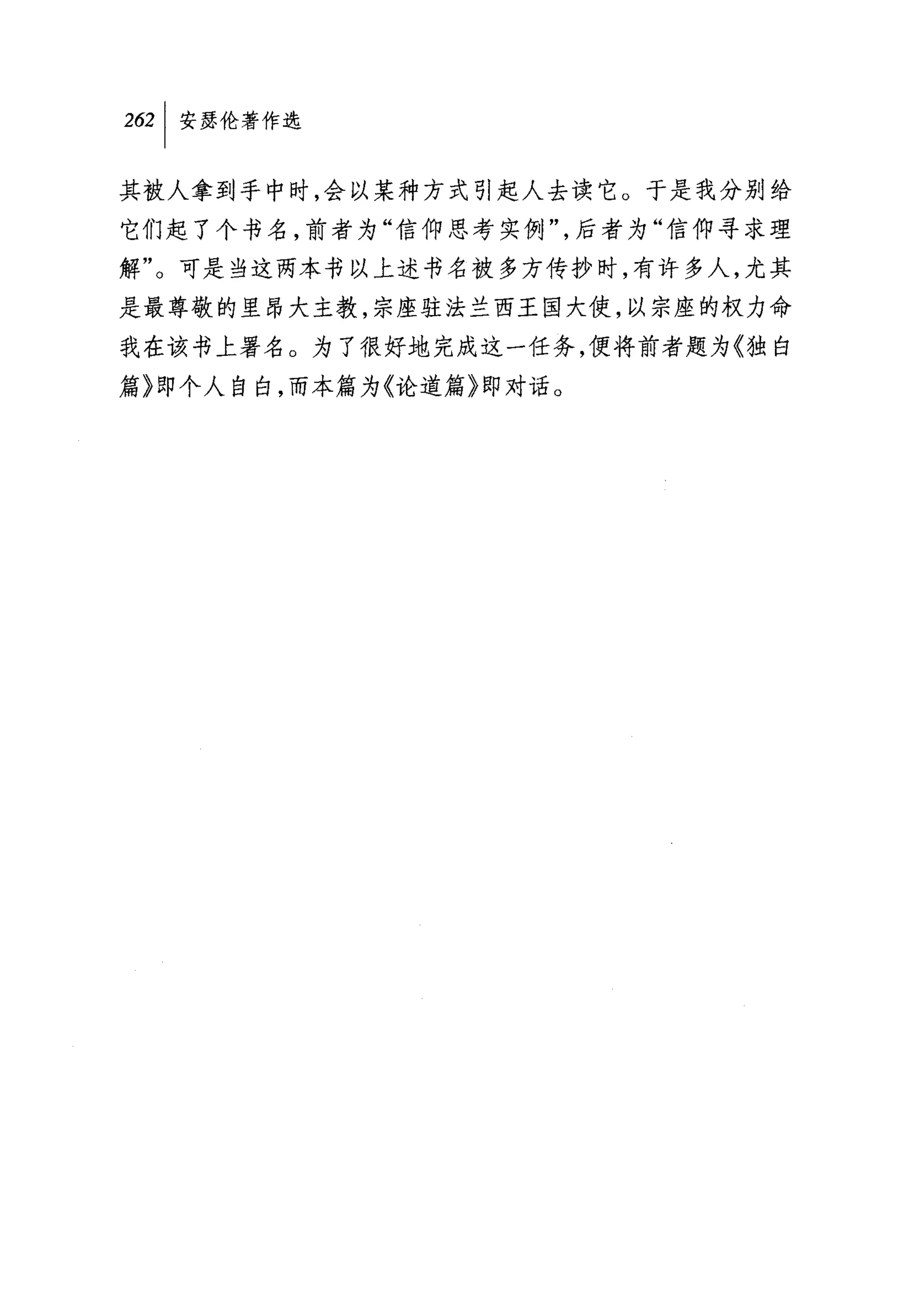 2臼|安瑟伦著作选

其被人拿到手中时，会以某种方式引起人去读它。于是我分别给
它们起了个书名，前者为"信仰思考实例"，后者为"信仰寻求理
解"。可是当这两本书以上述书名被多方传抄时，有许多人，尤其
是最尊敬的里昂大主教，宗座驻法兰西王国大使，以宗座的权力命
我在该书上署名。为了很好地完成这一任务，便将前者题为《独白
篇〉即个人自白，而本篇为《论道篇》即对话。
 