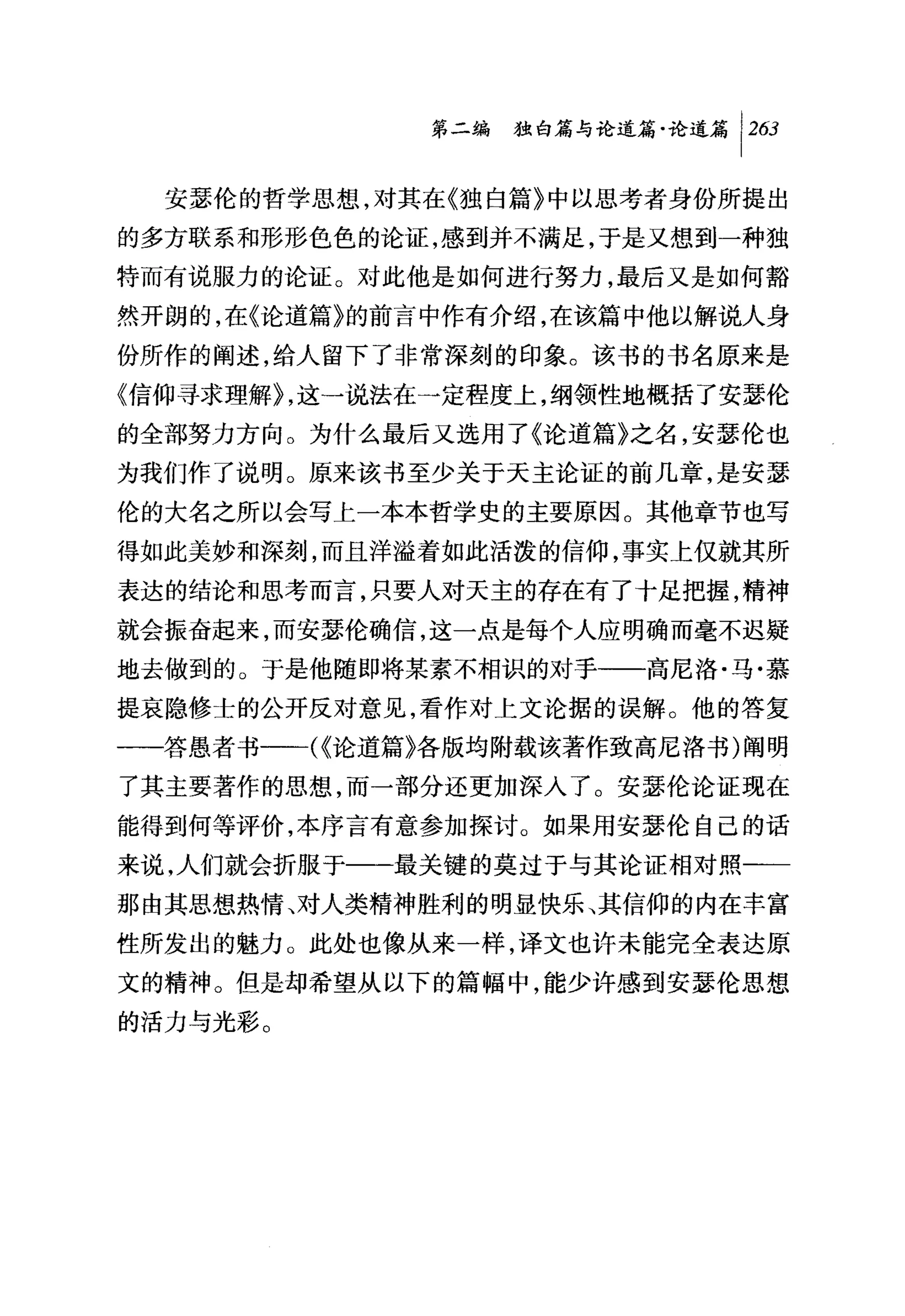 第二编独咐论道篇论道篇 1 2臼

  安瑟伦的哲学思想，对其在《独自篇》中以思考者身份所提出
的多方联系和形形色色的论证，感到并不满足，于是又想到一种独
特而有说服力的论证。对此他是如何进行努力，最后又是如何豁
然开朗的，在《论道篇》的前言中作有介绍，在该篇中他以解说人身
份所作的阐述，给人留下了非常深刻的印象。该书的书名原来是
《信仰寻求理解 ~，这→说法在一定程度上，纲领性地概括了安瑟伦
的全部努力方向。为什么最后又选用了《论道篇》之名，安瑟伦也
为我们作了说明。原来该书至少关于天主论证的前几章，是安瑟
伦的大名之所以会写上一本本哲学史的主要原因。其他章节也写
得如此美妙和深刻，而且洋溢着如此活泼的信仰，事实上仅就其所
表达的结论和思考而言，只要人对天主的存在有了十足把握，精神
就会振奋起来，而安瑟伦确信，这一点是每个人应明确而毫不迟疑
地去做到的。于是他随即将某素不相识的对于一一高尼洛·马·慕
提哀隐修士的公开反对意见，看作对上文论据的误解。他的答复
一一答愚者书一一({论道篇》各版均附载该著作致高尼洛书)阐明
了其主要著作的思想，而一部分还更加深入了。安瑟伦论证现在
能得到何等评价，本序言有意参加探讨。如果用安瑟伦自己的话
来说，人们就会折服于一一最关键的莫过于与其论证相对照一一
那由其思想热情、对人类精神胜利的明显快乐、其信仰的内在丰富
性所发出的魅力。此处也像从来一样，译文也许未能完全表达原
文的精神。但是却希望从以下的篇幅中，能少许感到安瑟伦思想
的活力与光彩。
 