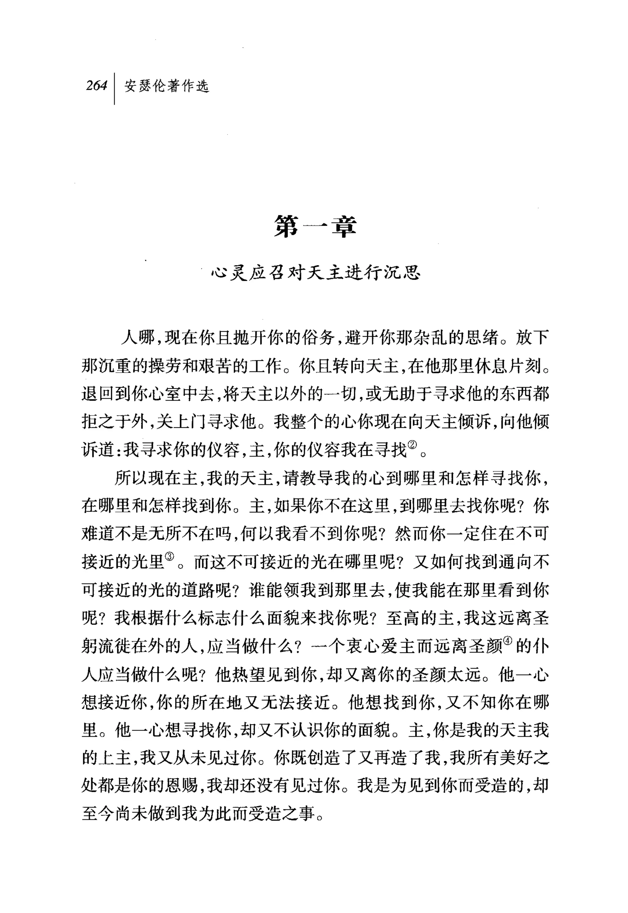 加|安瑟伦著作选




              第一幸

           心灵应召对天主进行沉思



  人哪，现在你且抛开你的俗务，避开你那杂乱的思绪。放下

那沉重的操劳和艰苦的工作。你且转向天主，在他那里休息片刻。
退回到你心室中去，将天主以外的一切，或无助于寻求他的东西都
拒之于外，关上门寻求他。我整个的心你现在向天主倾诉，向他倾

诉道:我寻求你的仪容，主，你的仪容我在寻找②。
  所以现在主，我的天主，请教导我的心到哪里和怎样寻找你，
在哪里和怎样找到你。主，如果你不在这里，到哪里去找你呢?你
难道不是元所不在吗，何以我看不到你呢?然而你一定住在不可

接近的光里③。而这不可接近的光在哪里呢?又如何找到通向不
可接近的光的道路呢?谁能领我到那里去，使我能在那里看到你

呢?我根据什么标志什么面貌来找你呢?至高的主，我这远离圣
躬流徙在外的人，应当做什么?一个衷心爱主而远离圣颜④的仆
人应当做什么呢?他热望见到你，却又离你的圣颜太远。他一心
想接近你，你的所在地又元法接近。他想找到你，又不知你在哪
里。他一心想寻找你，却又不认识你的面貌。主，你是我的天主我
的上主，我又从未见过你。你既创造了又再造了我，我所有美好之

处都是你的恩赐，我却还没有见过你。我是为见到你而受造的，却
至今尚未做到我为此而受造之事。
 