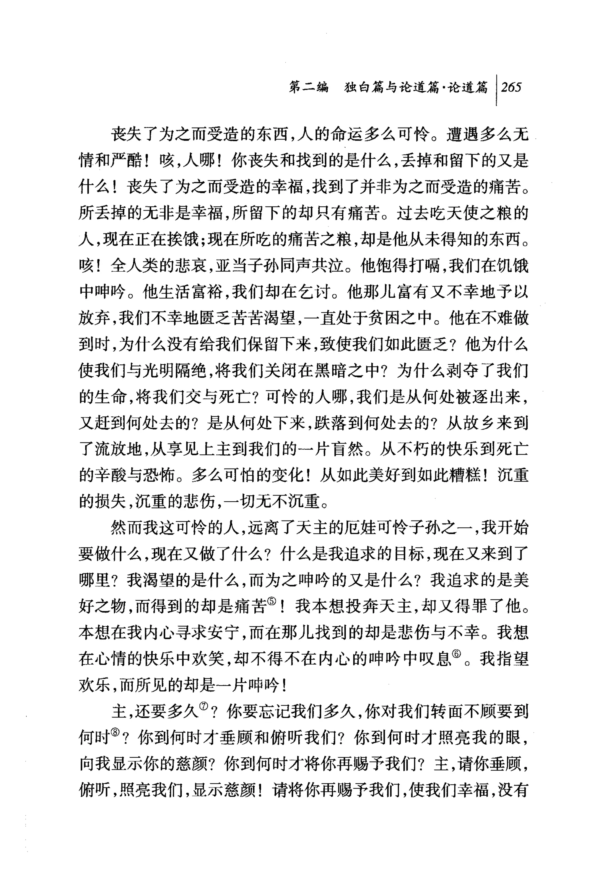 第二编独咐论道篇论道篇 1 2 日

  丧失了为之而受造的东西，人的命运多么可怜。遭遇多么无
情和严酷!咳，人哪!你丧失和找到的是什么，丢掉和留下的又是
什么!丧失了为之而受造的幸福，找到了并非为之而受造的痛苦。
所丢掉的无非是幸福，所留下的却只有痛苦。过去吃天使之粮的
人，现在正在挨饿;现在所吃的痛苦之粮，却是他从未得知的东西。
咳!全人类的悲哀，亚当子孙同声共泣。他饱得打幅，我们在饥饿
中呻吟。他生活富裕，我们却在乞讨。他那儿富有又不幸地予以
放弃，我们不幸地匮乏苦苦渴望，一直处于贫困之中。他在不难做
到时，为什么没有给我们保留下来，致使我们如此匮乏?他为什么
使我们与光明隔绝，将我们关闭在黑暗之中?为什么剥夺了我们
的生命，将我们交与死亡?可怜的人哪，我们是从何处被逐出来，
又赶到何处去的?是从何处下来，跌落到何处去的?从故乡来到
了流放地，从事见上主到我们的一片盲然。从不朽的快乐到死亡
的辛酸与恐怖。多么可怕的变化!从如此美好到如此糟糕!沉重
的损失，沉重的悲伤，一切元不沉重。
  然而我这可怜的人，远离了夭主的厄娃可怜子孙之一，我开始
要做什么，现在又做了什么?什么是我追求的目标，现在又来到了
哪里?我渴望的是什么，而为之呻吟的又是什么?我追求的是美
好之物，而得到的却是痛苦⑤!我本想投奔天主，却又得罪了他。
本想在我内心寻求安宁，而在那儿找到的却是悲伤与不幸。我想
在心情的快乐中欢笑，却不得不在内心的呻吟中叹息⑥。我指望
欢乐，而所见的却是一片呻吟!
  主，还要多久⑦?你要忘记我们多久，你对我们转面不顾要到
何时③?你到何时才垂顾和俯昕我们?你到何时才照亮我的眼，
向我显示你的慈颜?你到何时才将你再赐予我们?主，请你垂顾，
俯听，照亮我们，显示慈颜!请将你再赐予我们，使我们幸福，没有
 