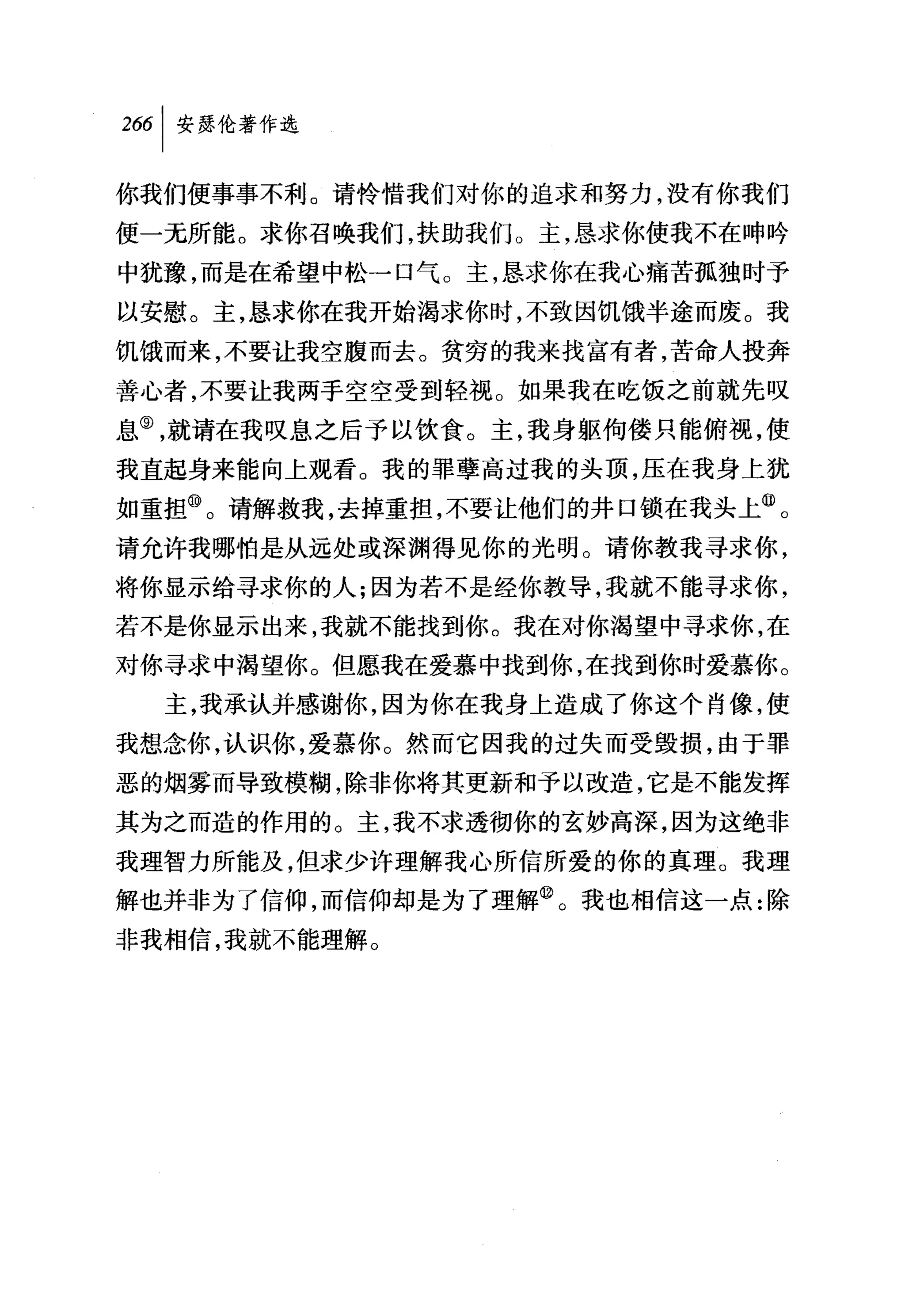 你我们便事事不利。请怜惜我们对你的追求和努力，没有你我们

便一无所能。求你召唤我们，扶助我们。主，恳求你使我不在呻吟
中犹豫，而是在希望中松一口气。主，恳求你在我心痛苦孤独时予
以安慰。主，恳求你在我开始渴求你时，不致困饥饿半途而废。我
饥饿而来，不要让我空腹而去。贫穷的我来找富有者，苦命人投奔
善心者，不要让我两手空空受到轻视。如果我在吃饭之前就先叹
息⑨，就请在我叹息之后予以饮食。主，我身躯何倭只能俯视，使
我直起身来能向上观看。我的罪孽高过我的头顶，压在我身上犹
如重担⑩。请解救我，去掉重担，不要让他们的井口锁在我头上飞
请允许我哪怕是从远处或深渊得见你的光明。请你教我寻求你，
将你显示给寻求你的人;因为若不是经你教导，我就不能寻求你，
若不是你显示出来，我就不能找到你。我在对你渴望中寻求你，在
对你寻求中渴望你。但愿我在爱慕中找到你，在找到你时爱慕你。
  主，我承认并感谢你，因为你在我身上造成了你这个肖像，使
我想念你，认识你，爱慕你。然而它因我的过失而受毁损，由于罪
恶的烟雾而导致模糊，除非你将其更新和予以改造，它是不能发挥
其为之而造的作用的。主，我不求透彻你的玄妙高深，因为这绝非
我理智力所能及，但求少许理解我心所信所爱的你的真理。我理
解也并非为了信仰，而信仰却是为了理解@。我也相信这一点:除
非我相信，我就不能理解。
 