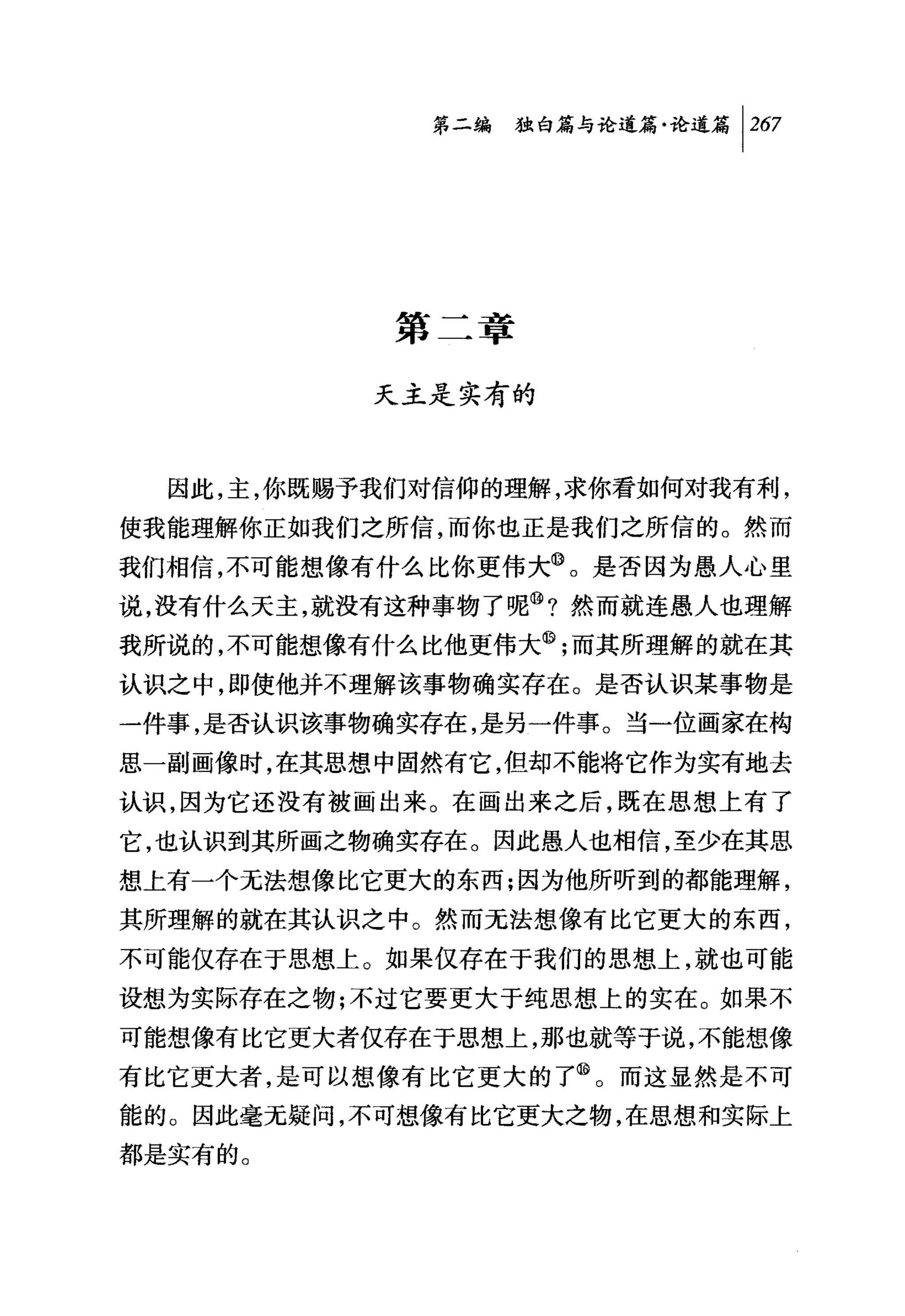 第二编独咐论道篇论道篇 1 267




             第      章
             以      时
  因此，主，你既赐予我们对信仰的理解，求你看如何对我有利，
使我能理解你正如我们之所信，而你也正是我们之所信的。然而
我们相信，不可能想像有什么比你更伟大@。是否因为愚人心里
说，没有什么天主，就没有这种事物了呢⑩?然而就连愚人也理解
我所说的，不可能想像有什么比他更伟大@;而其所理解的就在其
认识之中，即使他并不理解该事物确实存在。是否认识某事物是
一件事，是否认识该事物确实存在，是另一件事。当一位画家在构
思一副画像时，在其思想、中固然有它，但却不能将它作为实有地去
认识，因为它还没有被画出来。在画出来之后，既在思想上有了
它，也认识到其所画之物确实存在。因此愚人也相信，至少在其思
想上有一个无法想像比它更大的东西;因为他所听到的都能理解，
其所理解的就在其认识之中。然而无法想像有比它更大的东西，
不可能仅存在于思想上。如果仅存在于我们的思想上，就也可能
设想为实际存在之物;不过它要更大于纯思想上的实在。如果不

可能想像有比它更大者仅存在于思想上，那也就等于说，不能想像
有比它更大者，是可以想像有比它更大的了@。而这显然是不可
能的。因此毫无疑问，不可想像有比它更大之物，在思想和实际上
都是实有的。
 