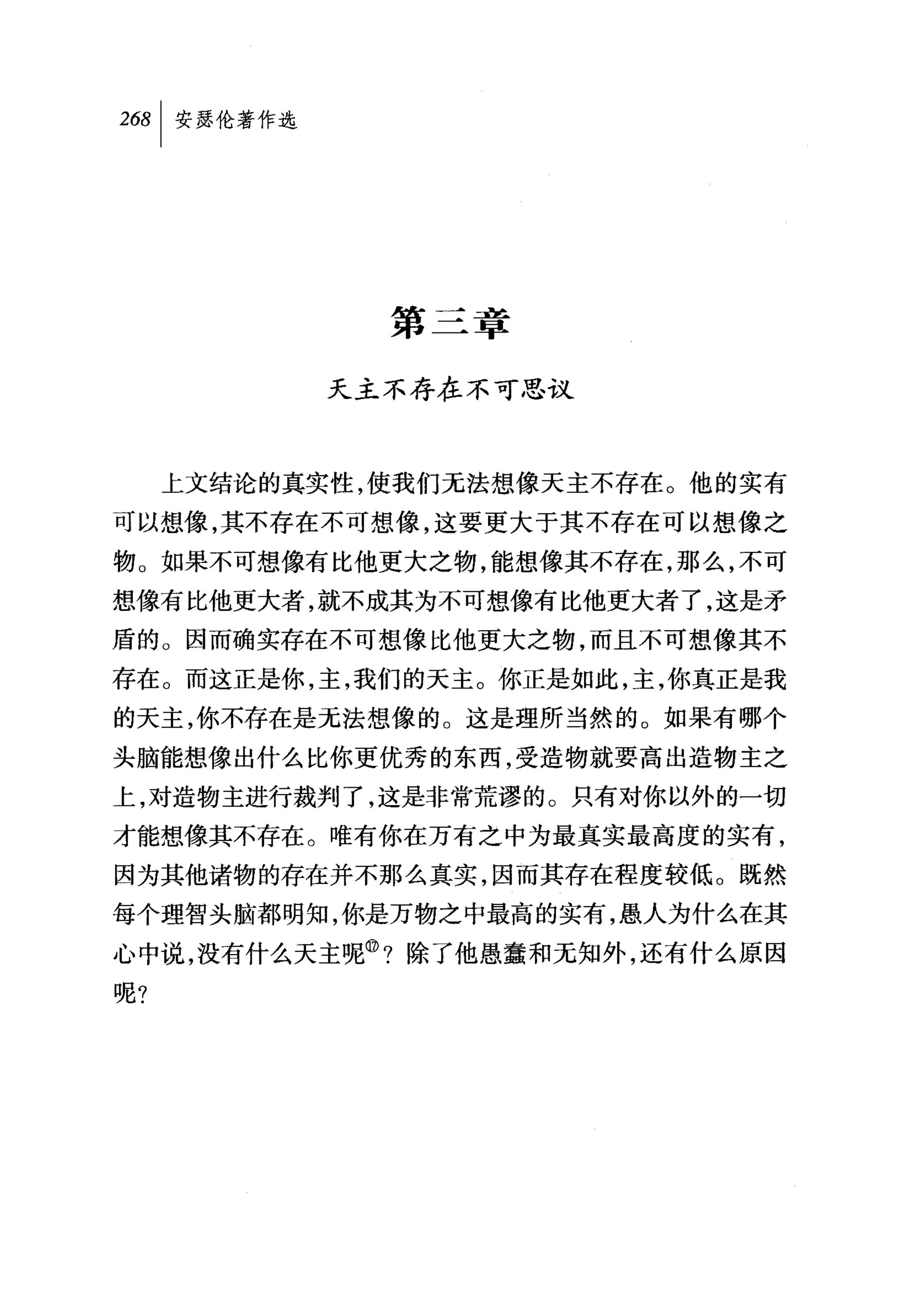第三章

           天主不存在不可思议



     上文结论的真实性，使我们无法想像天主不存在。他的实有
可以想像，其不存在不可想像，这要更大于其不存在可以想像之
物。如果不可想像有比他更大之物，能想像其不存在，那么，不可
想像有比他更大者，就不成其为不可想像有比他更大者了，这是矛
盾的。因而确实存在不可想像比他更大之物，而且不可想像其不
存在。而这正是你，主，我们的天主。你正是如此，主，你真正是我
的天主，你不存在是无法想像的。这是理所当然的。如果有哪个
头脑能想像出什么比你更优秀的东西，受造物就要高出造物主之
上，对造物主进行裁判了，这是非常荒谬的。只有对你以外的一切
才能想像其不存在。唯有你在万有之中为最真实最高度的实有，
因为其他诸物的存在并不那么真实，因而其存在程度较低。既然
每个理智头脑都明知，你是万物之中最高的实有，愚人为什么在其
心中说，没有什么天主呢@?除了他愚蠢和无知外，还有什么原因
呢?
 