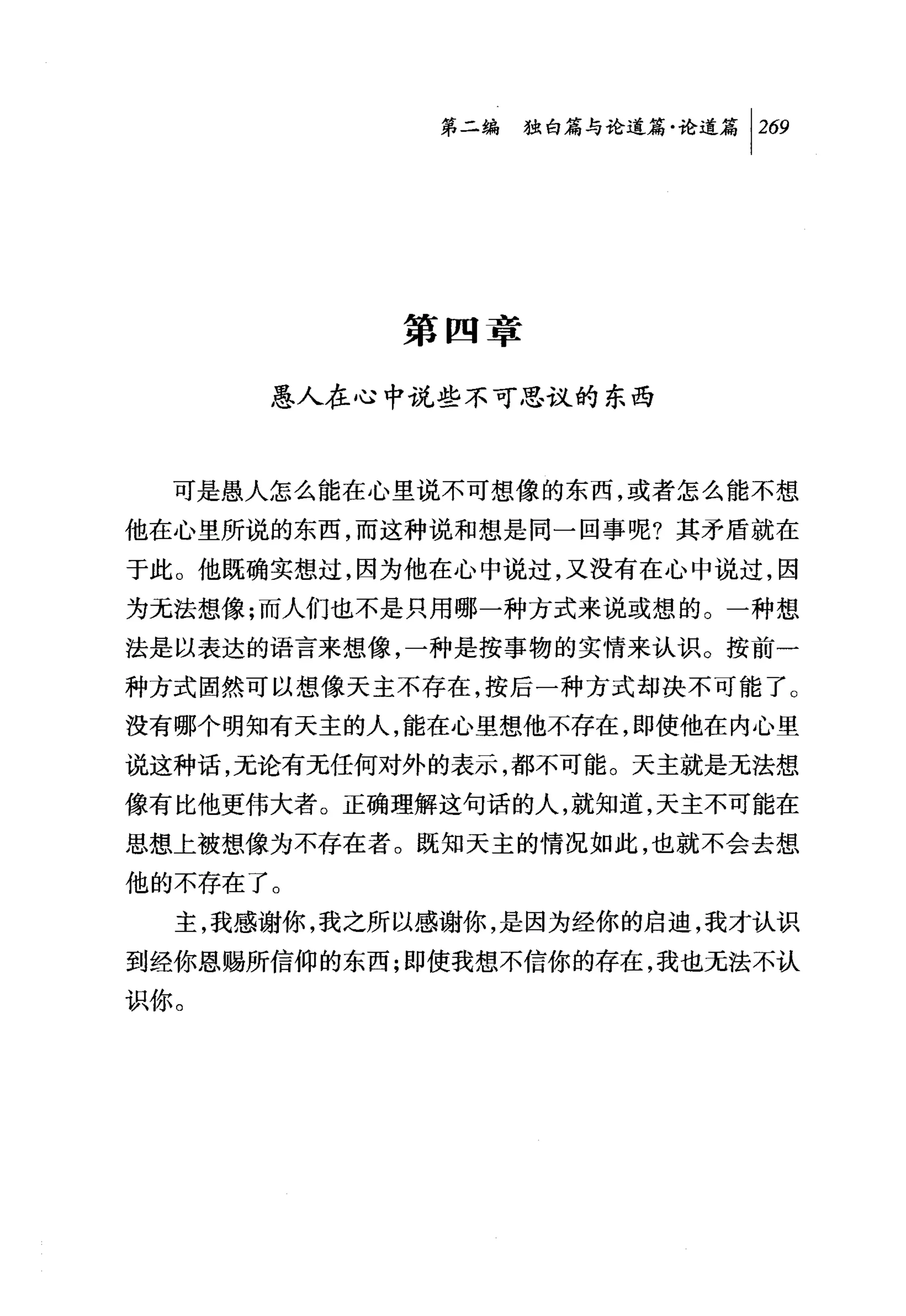 第二编独由论道篇论道篇 1 269




            第四章

      愚人在心中说些不可思议的东西



  可是愚人怎么能在心里说不可想像的东西，或者怎么能不想
他在心里所说的东西，而这种说和想是同一回事呢?其矛盾就在
于此。他既确实想过，因为他在心中说过，又没有在心中说过，因
为无法想像;而人们也不是只用哪一种方式来说或想的。一种想
法是以表达的语言来想像，一种是按事物的实情来认识。按前一
种方式固然可以想像天主不存在，按后一种方式却决不可能了。
没有哪个明知有天主的人，能在心里想他不存在，即使他在内心里
说这种话，无论有无任何对外的表示，都不可能。天主就是无法想
像有比他更伟大者。正确理解这句话的人，就知道，天主不可能在
思想上被想像为不存在者。既知天主的情况如此，也就不会去想
他的不存在了。
  主，我感谢你，我之所以感谢你，是因为经你的启迪，我才认识
到经你恩赐所信仰的东西;即使我想不信你的存在，我也无法不认
识你。
 