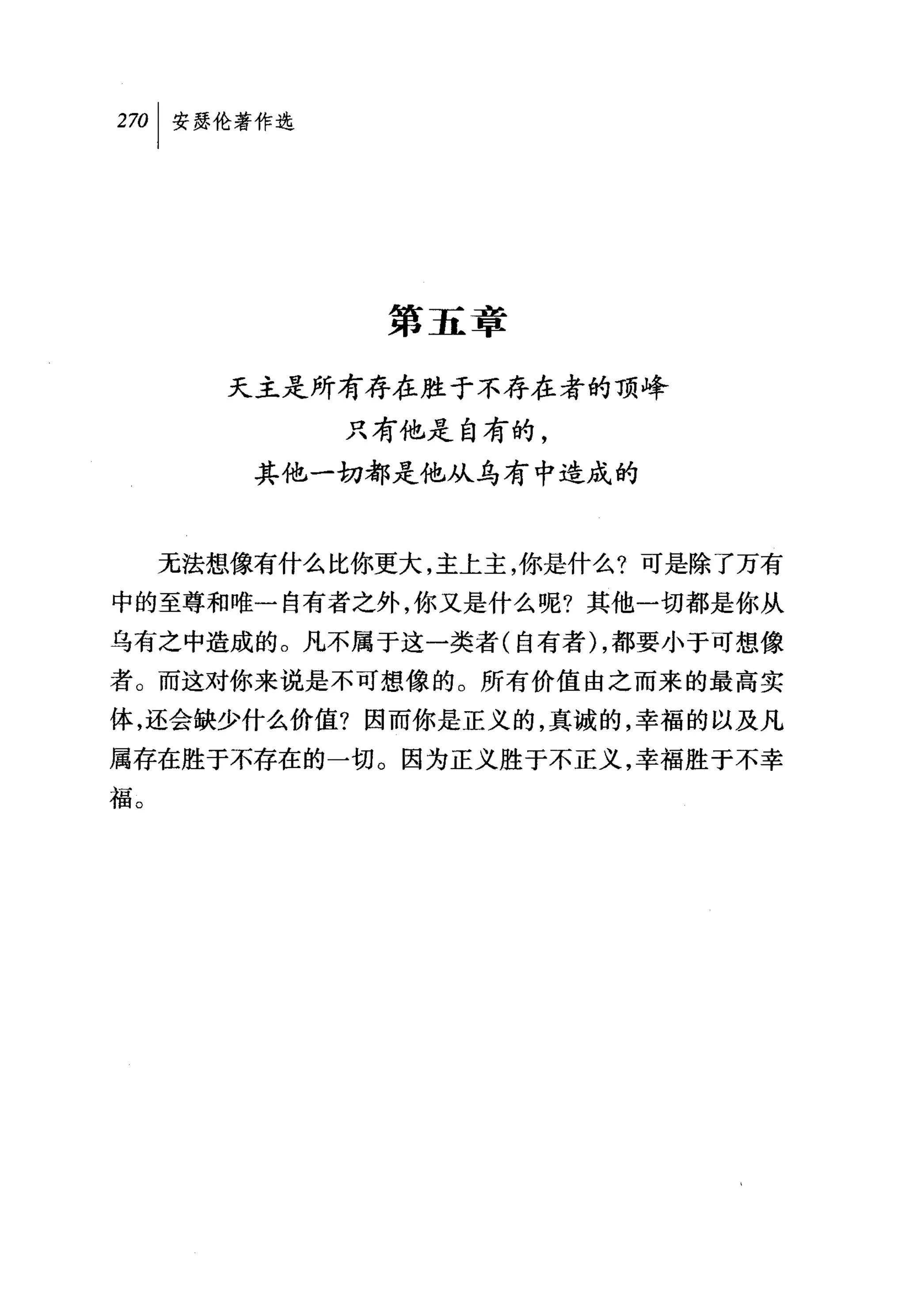叫安瑟伦著作选




              第五章

        天主是所有存在胜于不存在者的顶峰
             只有他是自有的，
         其他一切都是他从乌有中造成的


     无法想像有什么比你更大，主上主，你是什么?可是除了万有
中的至尊和唯一自有者之外，你又是什么呢?其他一切都是你从
乌有之中造成的。凡不属于这一类者(自有者) ，都要小于可想像
者。而这对你来说是不可想像的。所有价值由之而来的最高实
体，还会缺少什么价值?因而你是正义的，真诚的，幸福的以及凡
属存在胜于不存在的一切。因为正义胜于不正义，幸福胜于不幸
福。
 