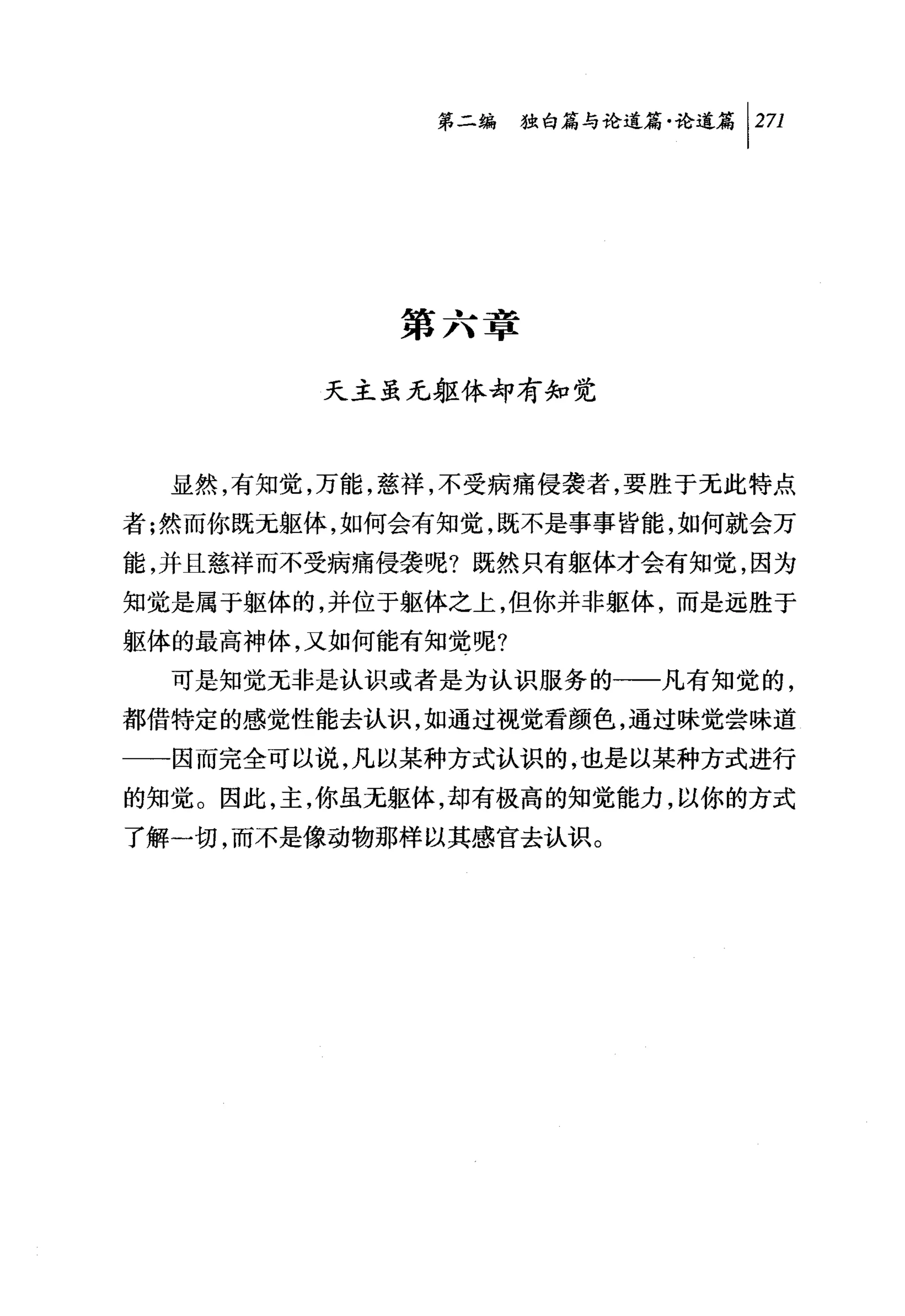 第二编独由论道篇论道篇 1 271




            第六章

        天主虽无躯体却有知觉



  显然，有知觉，万能，慈祥，不受病痛侵袭者，要胜于无此特点
者;然而你既无躯体，如何会有知觉，既不是事事皆能，如何就会万
能，并且慈祥而不受病痛侵袭呢?既然只有躯体才会有知觉，因为
知觉是属于躯体的，并位于躯体之上，但你并非躯体，而是远胜于
躯体的最高神体，又如何能有知觉呢?
  可是知觉无非是认识或者是为认识服务的一一凡有知觉的，
都借特定的感觉性能去认识，如通过视觉看颜色，通过昧觉尝味道
一一因而完全可以说，凡以某种方式认识的，也是以某种方式进行
的知觉。因此，主，你虽无躯体，却有极高的知觉能力，以你的方式
了解一切，而不是像动物那样以其感官去认识。
 
