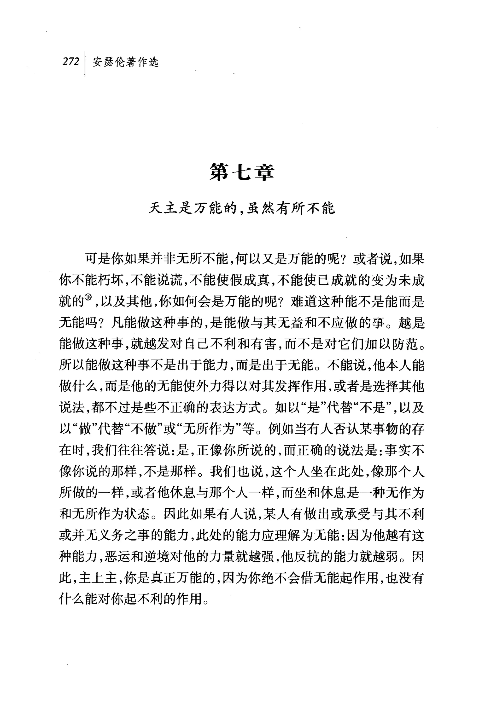叫安瑟伦著作选




               第七章

       天主是万能的，虽然有所不能



  可是你如果并非无所不能，何以又是万能的呢?或者说，如果
你不能朽坏，不能说谎，不能使假成真，不能使已成就的变为未成
就的⑩，以及其他，你如何会是万能的呢?难道这种能不是能而是
无能吗?凡能做这种事的，是能做与其无益和不应做的事。越是
能做这种事，就越发对自己不利和有害，而不是对它们加以防范。
所以能做这种事不是出于能力，而是出于无能。不能说，他本人能
做什么，而是他的无能使外力得以对其发挥作用，或者是选择其他
说法，都不过是些不正确的表达方式。如以"是"代替"不是"，以及
以"做"代替"不做"或"无所作为"等。例如当有人否认某事物的存
在时，我们往往答说:是，正像你所说的，而正确的说法是:事实不
像你说的那样，不是那样。我们也说，这个人坐在此处，像那个人
所做的一样，或者他休息与那个人一样，而坐和休息是一种无作为
和元所作为状态。因此如果有人说，某人有做出或承受与其不利
或并无义务之事的能力，此处的能力应理解为无能:因为他越有这
种能力，恶运和逆境对他的力量就越强，他反抗的能力就越弱。因
此，主上主，你是真正万能的，因为你绝不会借元能起作用，也没有
什么能对你起不利的作用。
 