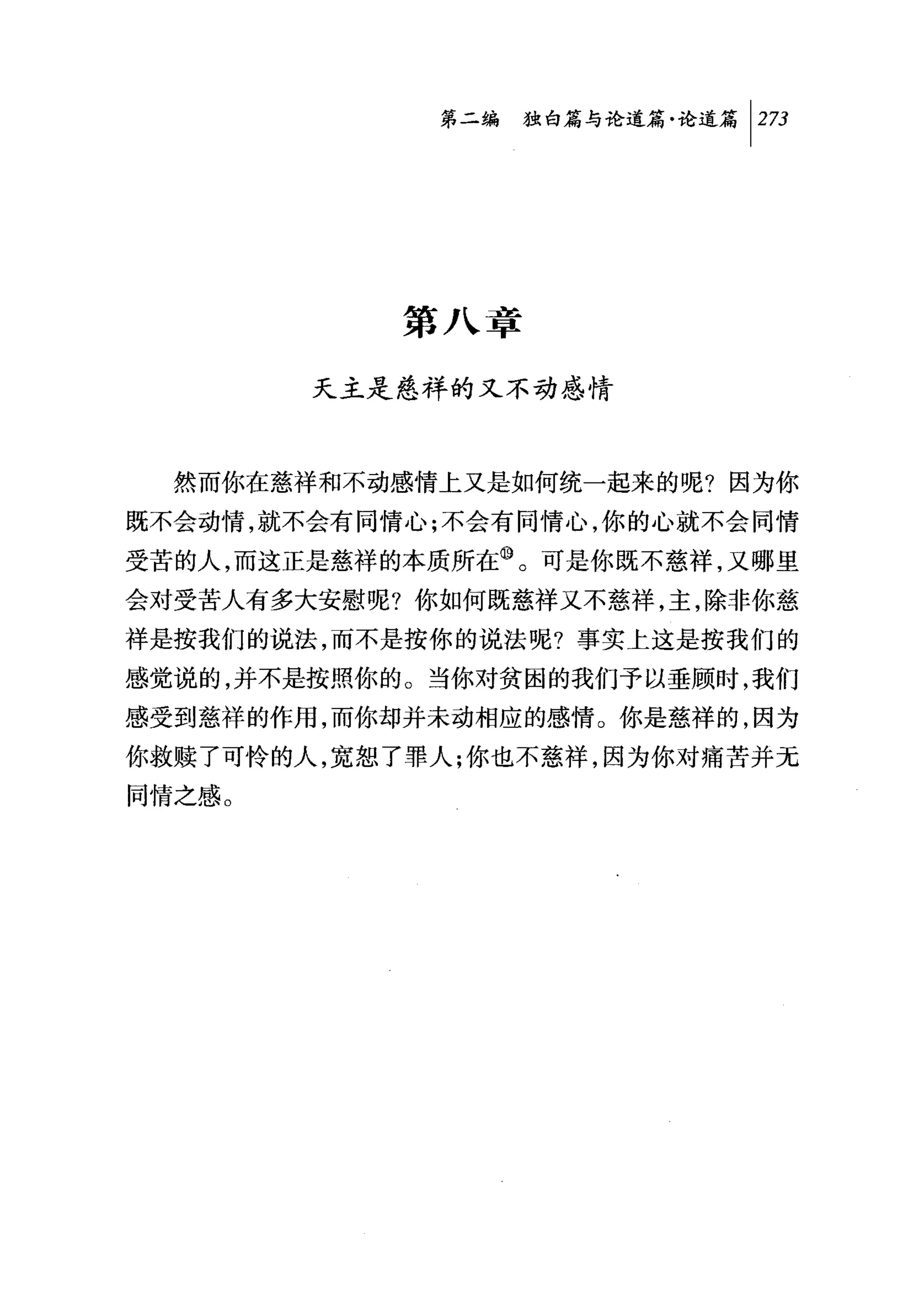 第二编独毗论道篇论道篇 1 2 刀




            第八章

        天主是慈祥的又不动感情



  然而你在慈祥和不动感情上又是如何统一起来的呢?因为你
既不会动情，就不会有同情心;不会有同情心，你的心就不会同情
受苦的人，而这正是慈祥的本质所在⑩。可是你既不慈祥，又哪里
会对受苦人有多大安慰呢?你如何既慈祥又不慈祥，主，除非你慈
祥是按我们的说法，而不是按你的说法呢?事实上这是按我们的
感觉说的，并不是按照你的。当你对贫困的我们予以垂顾时，我们
感受到慈祥的作用，而你却并未动相应的感情。你是慈祥的，因为
你救赎了可 d怜的人，宽恕了罪人;你也不慈祥，因为你对痛苦并无
同情之感。
 