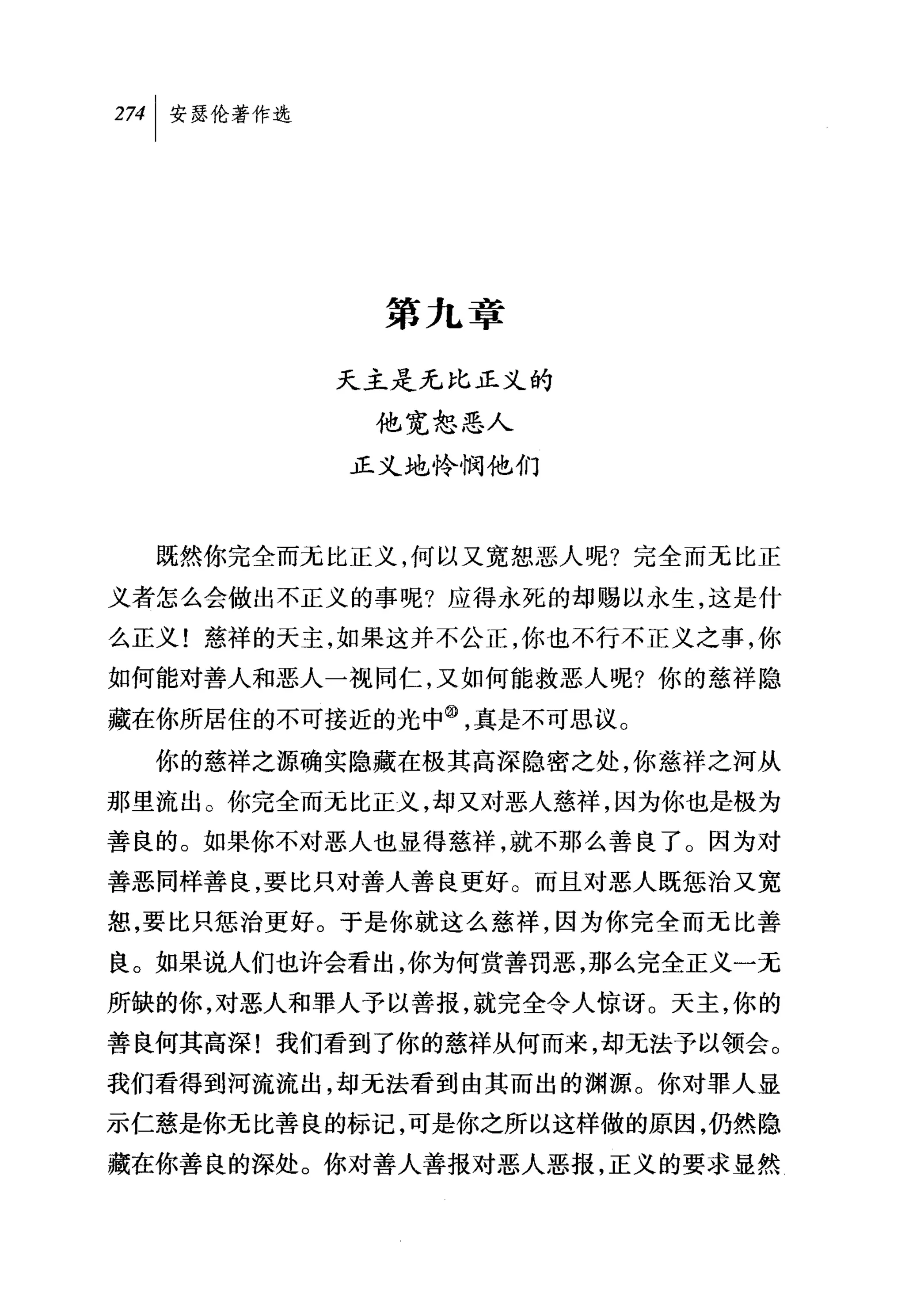 叫安瑟伦著作选




            第九章

          天主是无比正义的

            他宽恕恶人
           正义地怜悯他们



  既然你完全而无比正义，何以又宽恕恶人呢?完全而无比正

义者怎么会做出不正义的事呢?应得永死的却赐以永生，这是什
么正义!慈祥的天主，如果这并不公正，你也不行不正义之事，你
如何能对善人和恶人一视同仁，又如何能救恶人呢?你的慈祥隐

藏在你所居住的不可接近的光中飞真是不可思议。
  你的慈祥之源确实隐藏在极其高深隐密之处，你慈祥之河从
那里流出。你完全而无比正义，却又对恶人慈祥，因为你也是极为
善良的。如果你不对恶人也显得慈祥，就不那么善良了。因为对
善恶同样善良，要比只对善人善良更好。而且对恶人既惩治又宽
恕，要比只惩治更好。于是你就这么慈祥，因为你完全而元比善
良。如果说人们也许会看出，你为何赏善罚恶，那么完全正义一无
所缺的你，对恶人和罪人予以善报，就完全令人惊讶 O 天主，你的
善良何其高深!我们看到了你的慈祥从何而来，却无法予以领会。
我们看得到河流流出，却无法看到由其而出的渊源。你对罪人显
示仁慈是你无比善良的标记，可是你之所以这样做的原因，仍然隐
藏在你善良的深处。你对善人善报对恶人恶报，正义的要求显然
 
