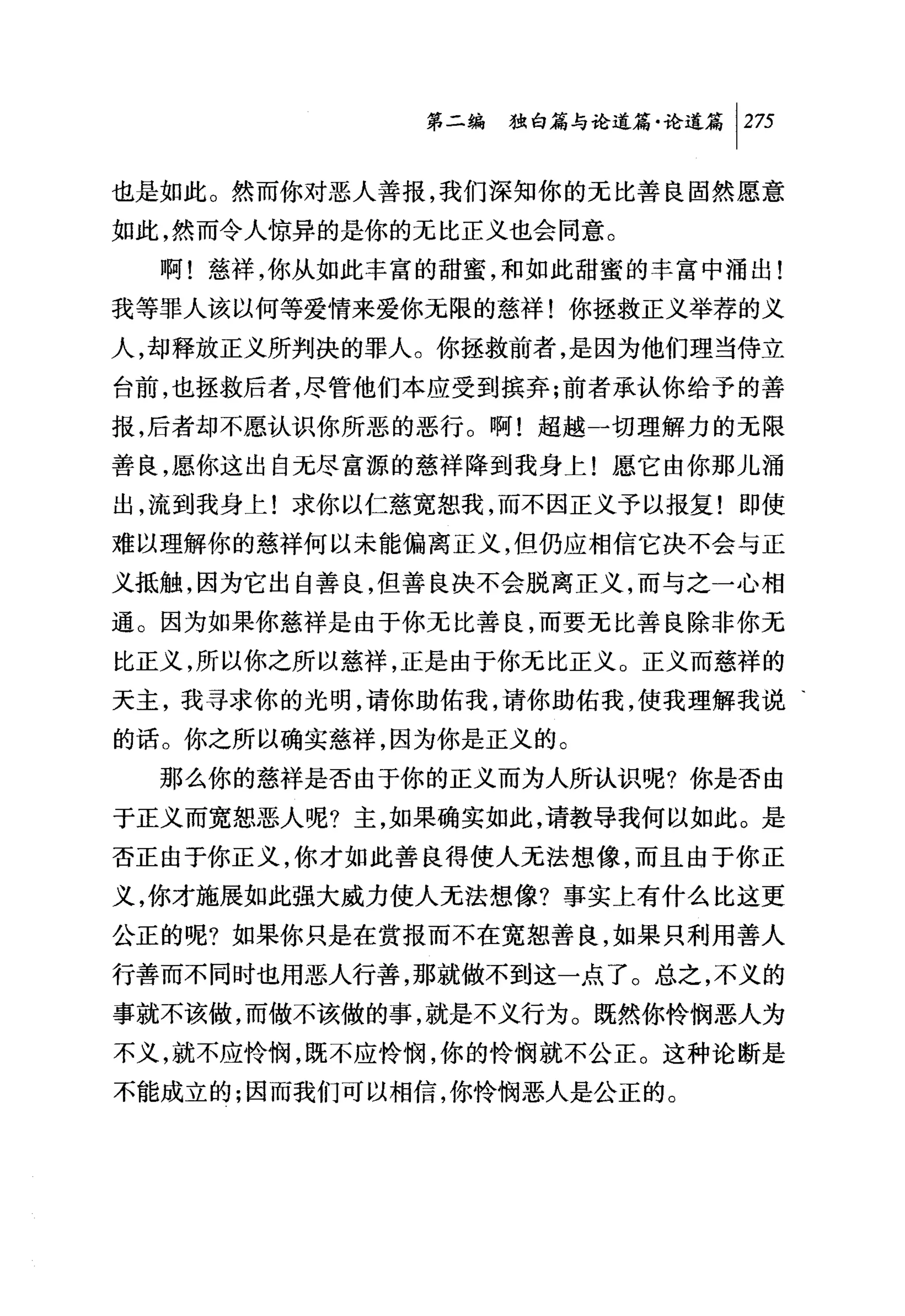第二编独咐论道篇论道篇 1 2 万

也是如此。然而你对恶人善报，我们深知你的无比善良固然愿意
如此，然而令人惊异的是你的无比正义也会同意。
  啊!慈祥，你从如此丰富的甜蜜，和如此甜蜜的丰富中涌出!
我等罪人该以何等爱情来爱你无限的慈祥!你拯救正义举荐的义
人，却释放正义所判决的罪人。你拯救前者，是因为他们理当侍立
台前，也拯救后者，尽管他们本应受到槟弃;前者承认你给予的善
报，后者却不愿认识你所恶的恶行。啊!超越一切理解力的无限
善良，愿你这出自元尽富源的慈祥降到我身上!愿它由你那儿涌
出，流到我身上!求你以仁慈宽恕我，而不因正义予以报复!即使
难以理解你的慈祥何以未能偏离正义，但仍应相信它决不会与正
义抵触，因为它出自善良，但善良决不会脱离正义，而与之一心相
通。因为如果你慈祥是由于你无比善良，而要无比善良除非你无
比正义，所以你之所以慈祥，正是由于你元比正义。正义而慈祥的
天主，我寻求你的光明，请你助佑我，请你助佑我，使我理解我说、
的话。你之所以确实慈祥，因为你是正义的。
  那么你的慈祥是否由于你的正义而为人所认识呢?你是否由
于正义而宽恕恶人呢?主，如果确实如此，请教导我何以如此。是
否正由于你正义，你才如此善良得使人无法想像，而且由于你正
义，你才施展如此强大威力使人无法想像?事实上有什么比这更
公正的呢?如果你只是在赏报而不在宽恕善良，如果只利用善人
行善而不同时也用恶人行善，那就做不到这一点了。总之，不义的
事就不该做，而做不该做的事，就是不义行为。既然你怜悯恶人为
不义，就不应怜悯，既不应怜悯，你的怜悯就不公正。这种论断是
不能成立的;因而我们可以相信，你怜悯恶人是公正的。
 