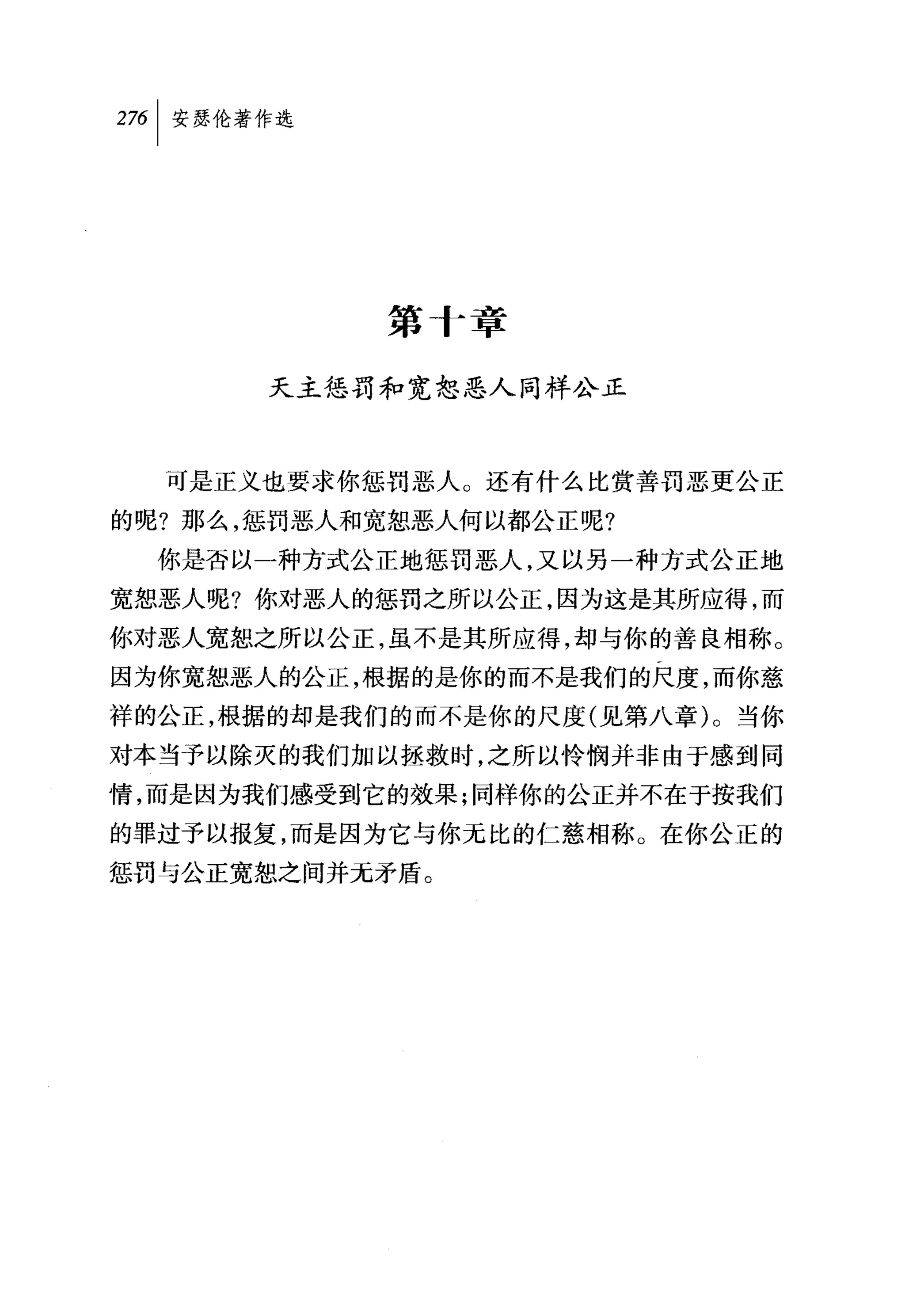 第十章

      天主惩罚和宽恕恶人同样公正



  可是正义也要求你惩罚恶人。还有什么比赏善罚恶更公正

的呢?那么，惩罚恶人和宽恕恶人何以都公正呢?
  你是否以一种方式公正地惩罚恶人，又以另一种方式公正地
宽恕恶人呢?你对恶人的惩罚之所以公正，因为这是其所应得，而
你对恶人宽恕之所以公正，虽不是其所应得，却与你的善良相称。
因为你宽恕恶人的公正，根据的是你的而不是我们的尺度，而你慈
祥的公正，根据的却是我们的而不是你的尺度(见第八章)。当你
对本当予以除灭的我们加以拯救时，之所以怜悯并非由于感到同
情，而是因为我们感受到它的效果;同样你的公正并不在于按我们
的罪过予以报复，而是因为它与你无比的仁慈相称。在你公正的
惩罚与公正宽恕之间并无矛盾。
 