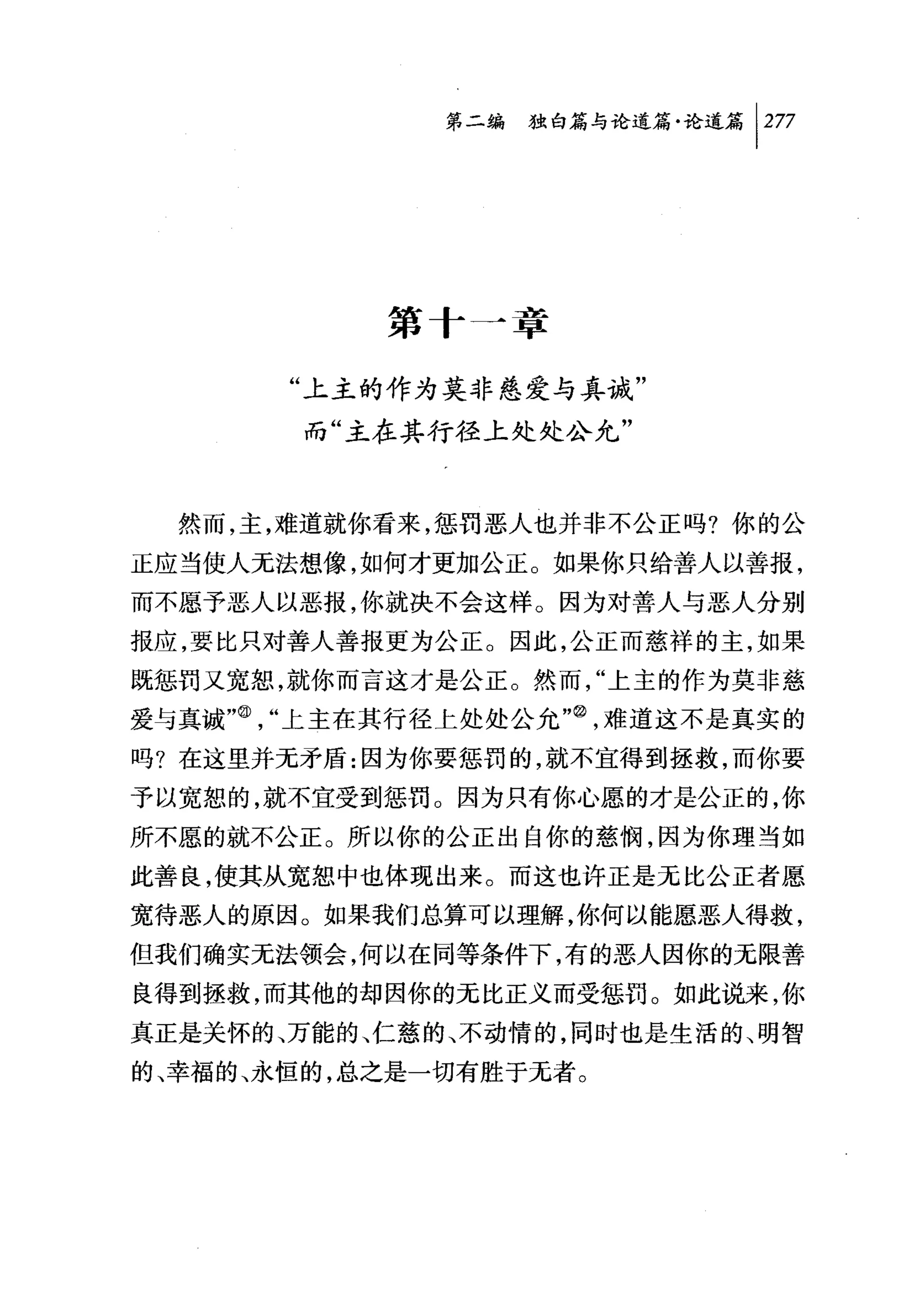 第二编独白篇与论道篇论道篇尸77




           第十一章

       "上主的作为莫非慈爱与真诚"
       而"主在其行径上处处公允"



  然而，主，难道就你看来，惩罚恶人也并非不公正吗?你的公
正应当使人无法想像，如何才更加公正。如果你只给善人以善报，
而不愿予恶人以恶报，你就决不会这样。因为对善人与恶人分别
报应，要比只对善人善报更为公正。因此，公正而慈祥的主，如果
既惩罚又宽恕，就你而言这才是公正。然而，"上主的作为莫非慈
爱与真诚"@，"上主在其行径上处处公允咱，难道这不是真实的
吗?在这里并无矛盾:因为你要惩罚的，就不宜得到拯救，而你要
予以宽恕的，就不宜受到惩罚。因为只有你心愿的才是公正的，你
所不愿的就不公正。所以你的公正出自你的慈悯，因为你理当如
此善良，使其从宽恕中也体现出来。而这也许正是无比公正者愿、
宽待恶人的原因。如果我们总算可以理解，你何以能愿恶人得救，
但我们确实无法领会，何以在同等条件下，有的恶人因你的元限善
良得到拯救，而其他的却因你的元比正义而受惩罚。如此说来，你
真正是关怀的、万能的、仁慈的、不动情的，同时也是生活的、明智
的、幸福的、永恒的，总之是一切有胜于元者。
 
