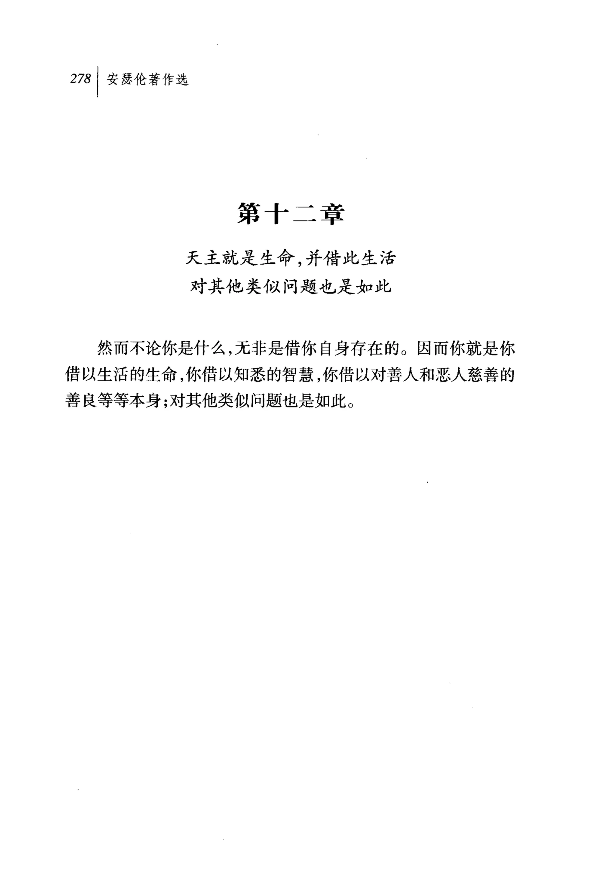 叫安瑟伦著作选




            第十二章

       天主就是生命，并借此生活
          对其他类似问题也是如此



  然而不论你是什么，无非是借你自身存在的。因而你就是你
借以生活的生命，你借以知悉的智慧，你借以对善人和恶人慈善的
善良等等本身;对其他类似问题也是如此。
 