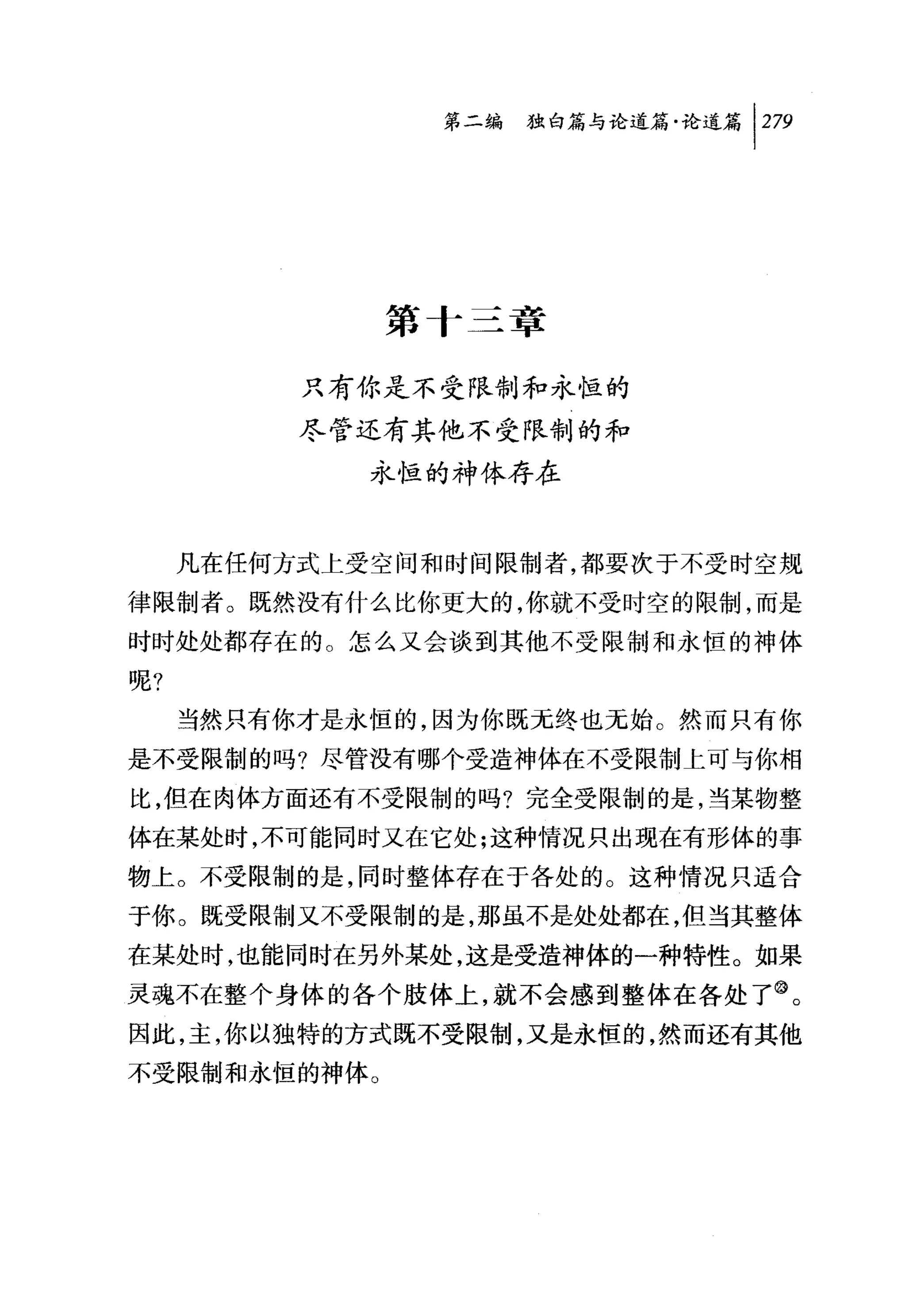 问独咐论道篇论道篇 1 279




              第十三章

          只有你是不受限制和永恒的
          尽管还有其他不受限制的和
             永恒的神体存在


     凡在任何方式上受空间和时间限制者，都要次于不受时空规
律限制者。既然没有什么比你更大的，你就不受时空的限制，而是
时时处处都存在的。怎么又会谈到其他不受限制和永恒的神体

呢?
     当然只有你才是永恒的，因为你既无终也无始。然而只有你
是不受限制的吗?尽管没有哪个受造神体在不受限制上可与你相
比，但在肉体方面还有不受限制的吗?完全受限制的是，当某物整
体在某处时，不可能同时又在它处;这种情况只出现在有形体的事
物上。不受限制的是，同时整体存在于各处的。这种情况只适合
于你。既受限制又不受限制的是，那虽不是处处都在，但当其整体
在某处时，也能同时在另外某处，这是受造神体的一种特性。如果
灵魂不在整个身体的各个肢体上，就不会感到整体在各处了@。
因此，主，你以独特的方式既不受限制，又是永恒的，然而还有其他
不受限制和永恒的神体。
 