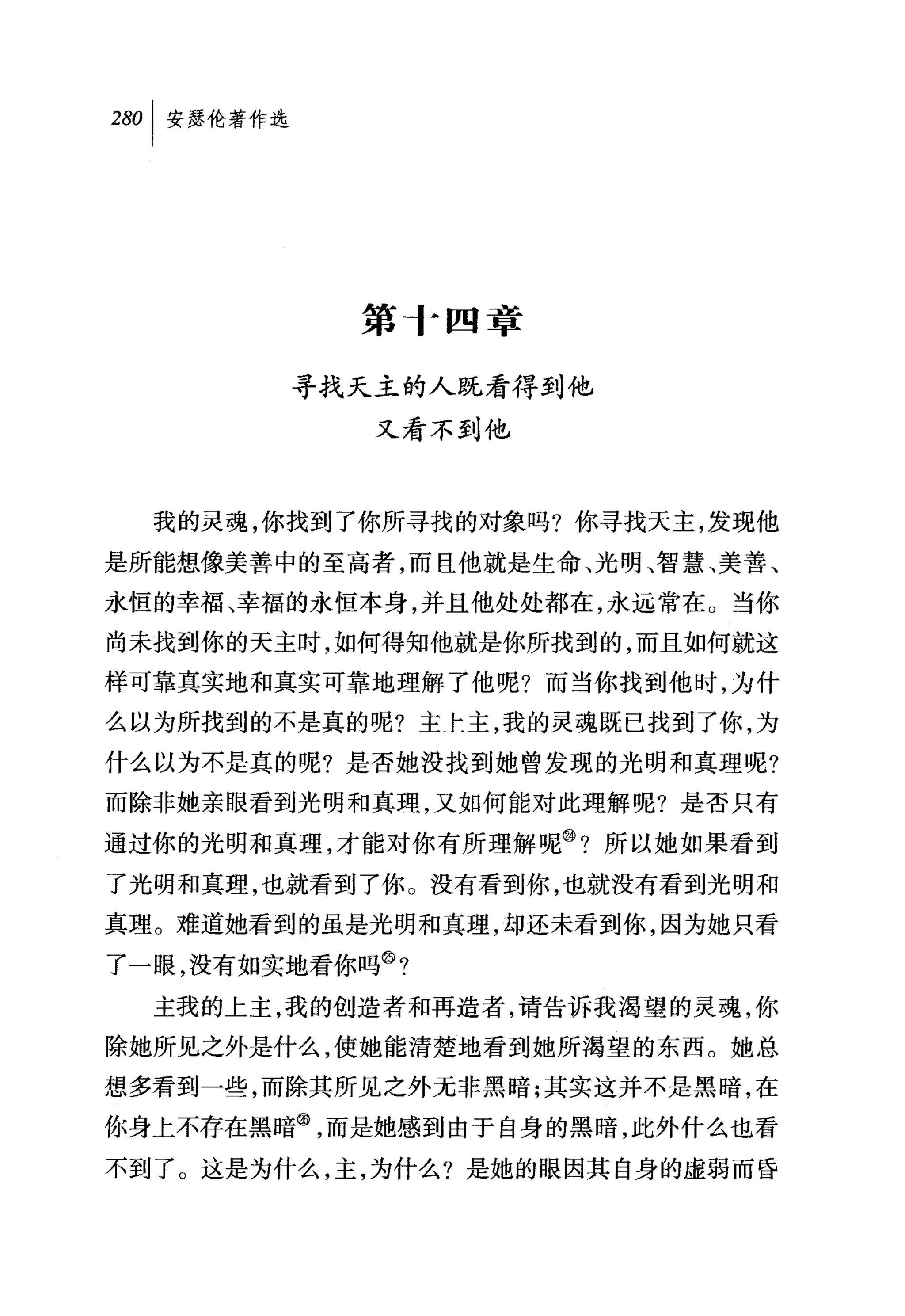 第十四章

        寻找天主的人既看得到他
            又看不到他



  我的灵魂，你找到了你所寻找的对象吗?你寻找天主，发现他

是所能想像美善中的至高者，而且他就是生命、光明、智慧、美善、
永恒的幸福、幸福的永恒本身，并且他处处都在，永远常在。当你
尚未找到你的天主时，如何得知他就是你所找到的，而且如何就这
样可靠真实地和真实可靠地理解了他呢?而当你找到他时，为什
么以为所找到的不是真的呢?主上主，我的灵魂既已找到了你，为

什么以为不是真的呢?是否她没找到她曾发现的光明和真理呢?
而除非她亲眼看到光明和真理，又如何能对此理解呢?是否只有
通过你的光明和真理，才能对你有所理解呢@?所以她如果看到
了光明和真理，也就看到了你。没有看到你，也就没有看到光明和
真理。难道她看到的虽是光明和真理，却还未看到你，因为她只看
了一眼，没有如实地看你吗③?
  主我的上主，我的创造者和再造者，请告诉我渴望的灵魂，你
除她所见之外是什么，使她能清楚地看到她所渴望的东西。她总
想多看到一些，而除其所见之外无非黑暗;其实这并不是黑暗，在
你身土不存在黑暗@，而是她感到由于自身的黑暗，此外什么也看
不到了。这是为什么，主，为什么?是她的眼因其自身的虚弱而昏
 