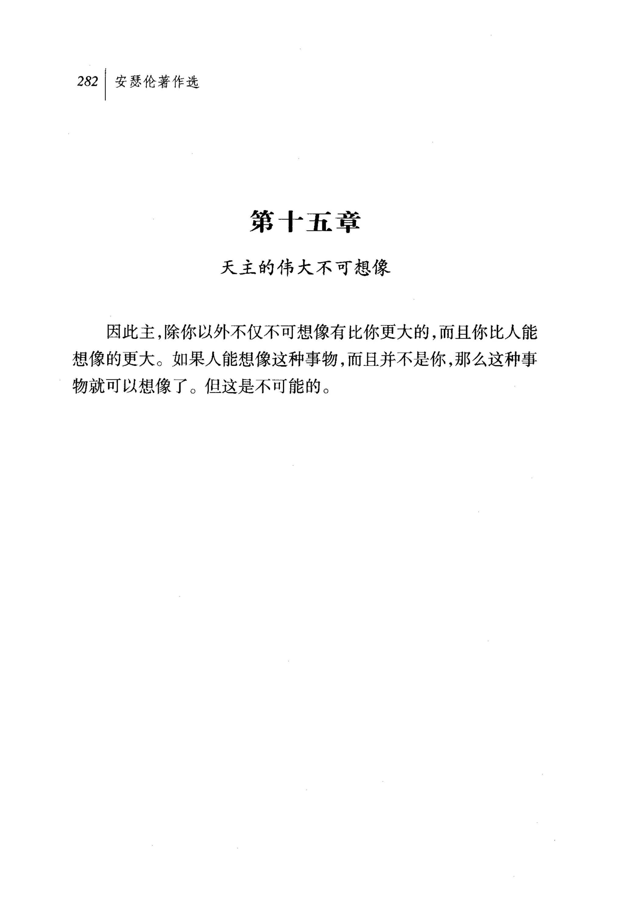 叫安瑟伦著作选




           第十五章

          天主的伟大不可想像



  因此主，除你以外不仅不可想像有比你更大的，而且你比人能

想像的更大。如果人能想像这种事物，而且并不是你，那么这种事
物就可以想像了。但这是不可能的。
 