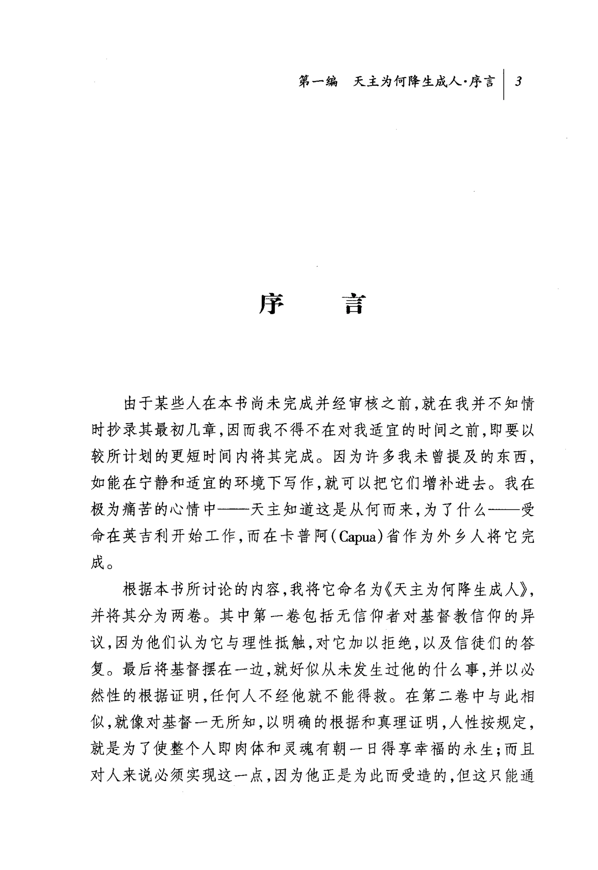 第一编 天主为何降生成人序言 I   3




              序




     由于某些人在本书尚未完成并经审核之前，就在我并不知情
时抄录其最初几章，因而我不得不在对我适宜的时间之前，即要以
较所计划的更短时间内将其完成。因为许多我未曾提及的东西，
如能在宁静和适宜的环境下写作，就可以把它们增补进去。我在
极为痛苦的心情中一一天主知道这是从何而来，为了什么一一受
命在英吉利开始工作，而在卡普阿( Capua) 省作为外乡人将它完
成。
     根据本书所讨论的内容，我将它命名为《天主为何降生成人}，
并将其分为两卷。其中第一卷包括无信仰者对基督教信仰的异
议，因为他们认为它与理性抵触，对它加以拒绝，以及信徒们的答
复。最后将基督摆在一边，就好似从未发生过他的什么事，并以必
然性的根据证明，任何人不经他就不能得救。在第二卷中与此相
似，就像对基督一无所知，以明确的根据和真理证明，人性按规定，
就是为了使整个人即肉体和灵魂有朝一日得享幸福的永生;而且
对人来说必须实现这一点，因为他正是为此而受造的，但这只能通
 