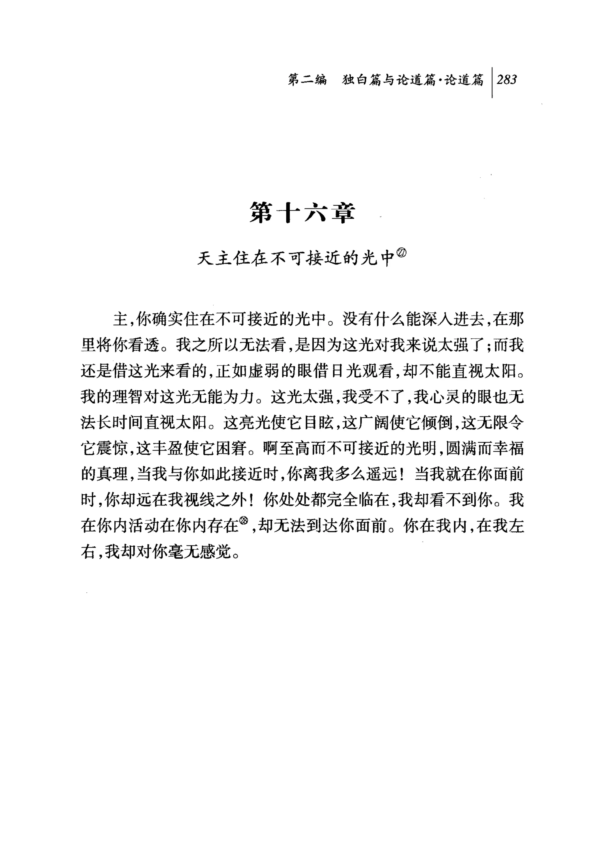 第二编独咕论道篇论道篇 [2归




              第 f 六章

        天主住在不可接近的光中②


  主，你确实住在不可接近的光中。没有什么能深入进去，在那
里将你看透。我之所以无法看，是因为这光对我来说太强了;而我
还是借这光来看的，正如虚弱的眼{昔日光观看，却不能直视太阳。
我的理智对这光无能为力。这光太强，我受不了，我心灵的眼也无
法长时间直视太阳。这亮光使它目眩，这广阔使它倾倒，这无限令
它震惊，这丰盈使它困窘。啊至高而不可接近的光明，圆满而幸福
的真理，当我与你如此接近时，你离我多么遥远!当我就在你面前
时，你却远在我视线之外!你处处都完全临在，我却看不到你。我
在你内活动在你内存在@，却无法到达你面前。你在我内，在我左
右，我却对你毫无感觉。
 