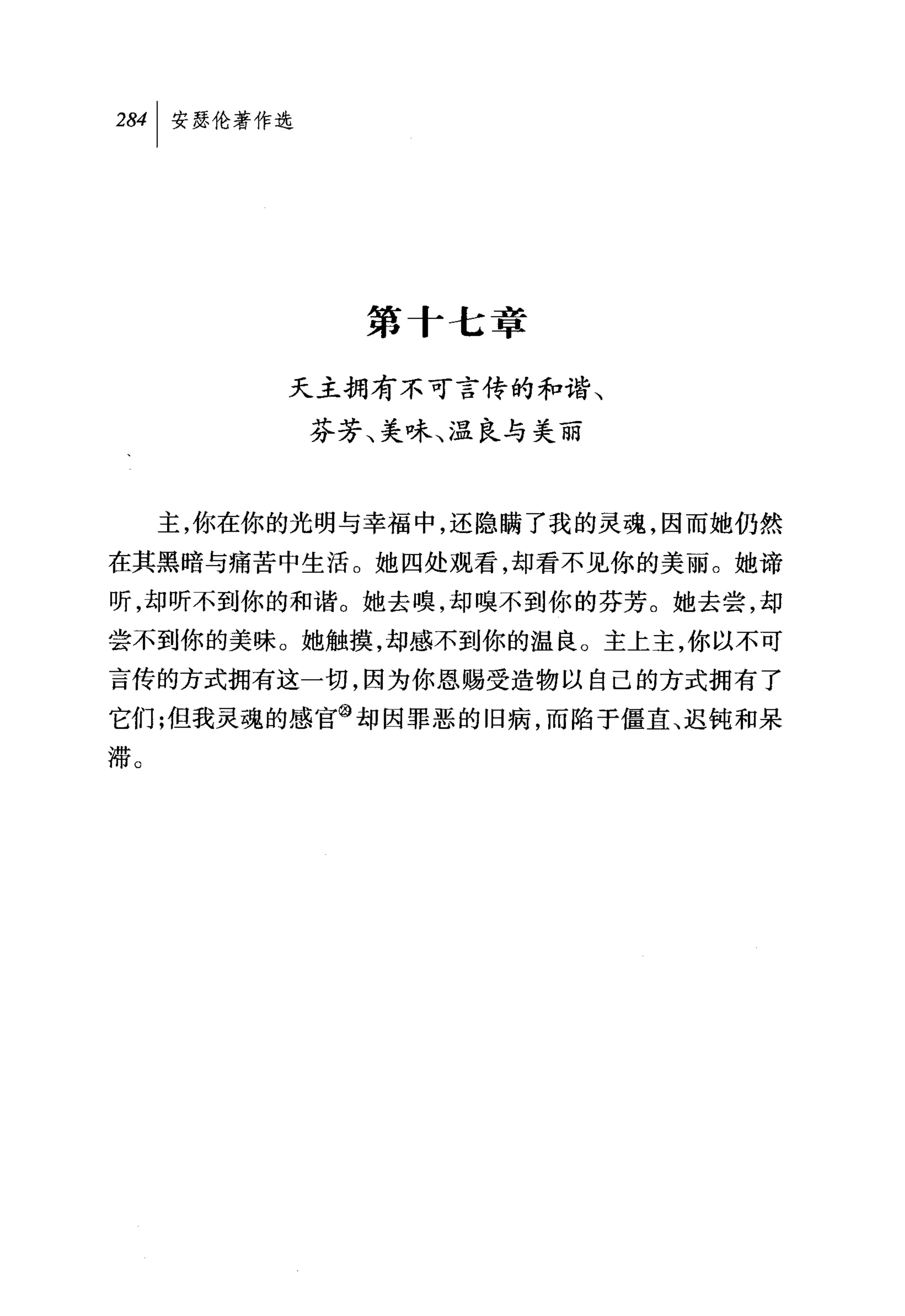 284 1 安瑟伦著作选




                 第十七章

           天主拥有不可言传的和谐、
               芬芳、美味、温良与美丽



     主，你在你的光明与幸福中，还隐瞒了我的灵魂，因而她仍然
在其黑暗与痛苦中生活。她四处观看，却看不见你的美丽。她谛
昕，却昕不到你的和谐。她去嗅，却嗅不到你的芬芳。她去尝，却
尝不到你的美味。她触摸，却感不到你的温良。主上主，你以不可
言传的方式拥有这一切，因为你恩赐受造物以自己的方式拥有了
它们;但我灵魂的感官@却因罪恶的旧病，而陷于僵直、迟钝和呆
滞。
 