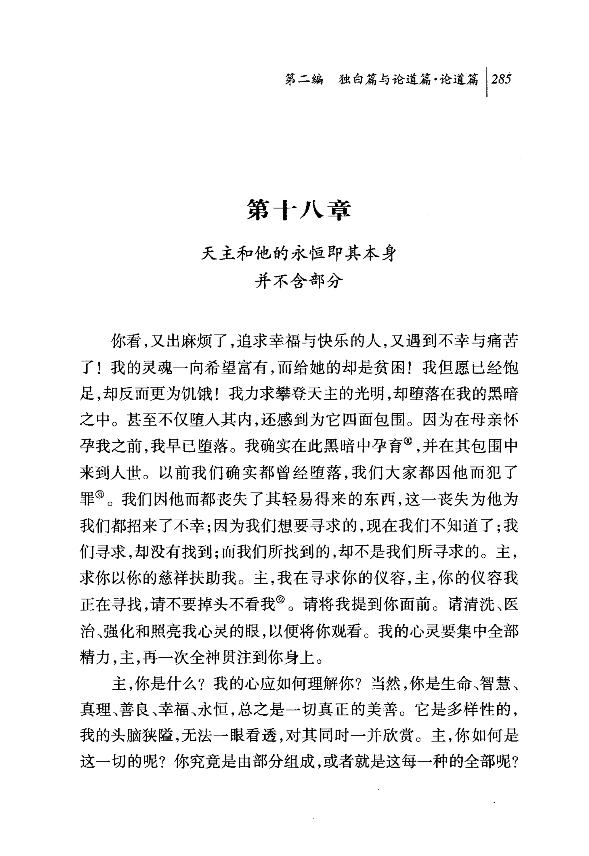 问独咐论道篇论道篇 1 285




           第十八章

        天主和他的永恒即其本身
            并不含部分



  你看，又出麻烦了，追求幸福与快乐的人，又遇到不幸与痛苦
了!我的灵魂一向希望富有，而给她的却是贫困!我但愿已经饱
足，却反而更为饥饿!我力求攀登天主的光明，却堕落在我的黑暗
之中。甚至不仅堕入其内，还感到为它四面包围。因为在母亲怀
孕我之前，我早已堕落。我确实在此黑暗中孕育@，并在其包围中
来到人世。以前我们确实都曾经堕落，我们大家都因他而犯了
罪@。我们因他而都丧失了其轻易得来的东西，这一丧失为他为
我们都招来了不幸;因为我们想要寻求的，现在我们不知道了;我
们寻求，却没有找到;而我们所找到的，却不是我们所寻求的。主，
求你以你的慈祥扶助我。主，我在寻求你的仪容，主，你的仪容我
正在寻找，请不要掉头不看我@。请将我提到你面前。请清洗、医
治、强化和照亮我心灵的眼，以便将你观看。我的心灵要集中全部
精力，主，再一次全神贯注到你身上。
  主，你是什么?我的心应如何理解你?当然，你是生命、智慧、
真理、善良、幸福、永恒，总之是一切真正的美善。它是多样性的，
我的头脑狭隘，无法一眼看透，对其同时一并欣赏。主，你如何是
这一切的呢?你究竟是由部分组成，或者就是这每一种的全部呢?
 
