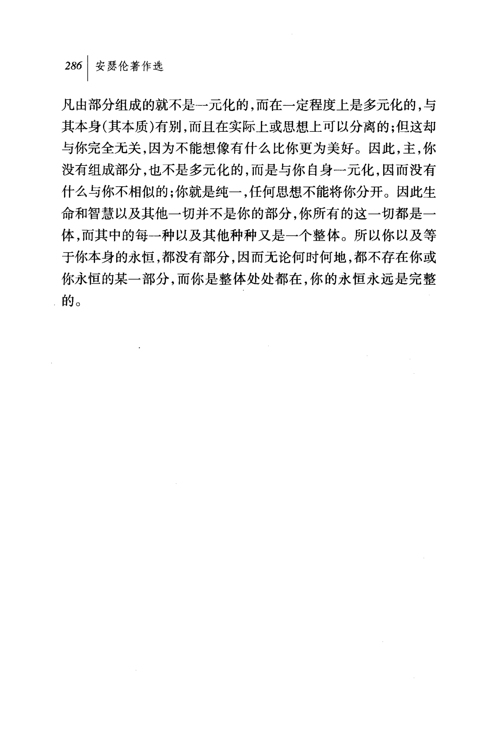 286 1 安瑟伦著作选

凡由部分组成的就不是一元化的，而在一定程度上是多元化的，与
其本身(其本质)有别，而且在实际上或思想上可以分离的;但这却
与你完全无关，因为不能想像有什么比你更为美好。因此，主，你
没有组成部分，也不是多元化的，而是与你自身一元化，因而没有
什么与你不相似的;你就是纯一，任何思想不能将你分开。因此生
命和智慧以及其他一切并不是你的部分，你所有的这一切都是一
体，而其中的每一种以及其他种种又是一个整体。所以你以及等
于你本身的永恒，都没有部分，因而元论何时何地，都不存在你或
你永恒的某一部分，而你是整体处处都在，你的永恒永远是完整
的。
 
