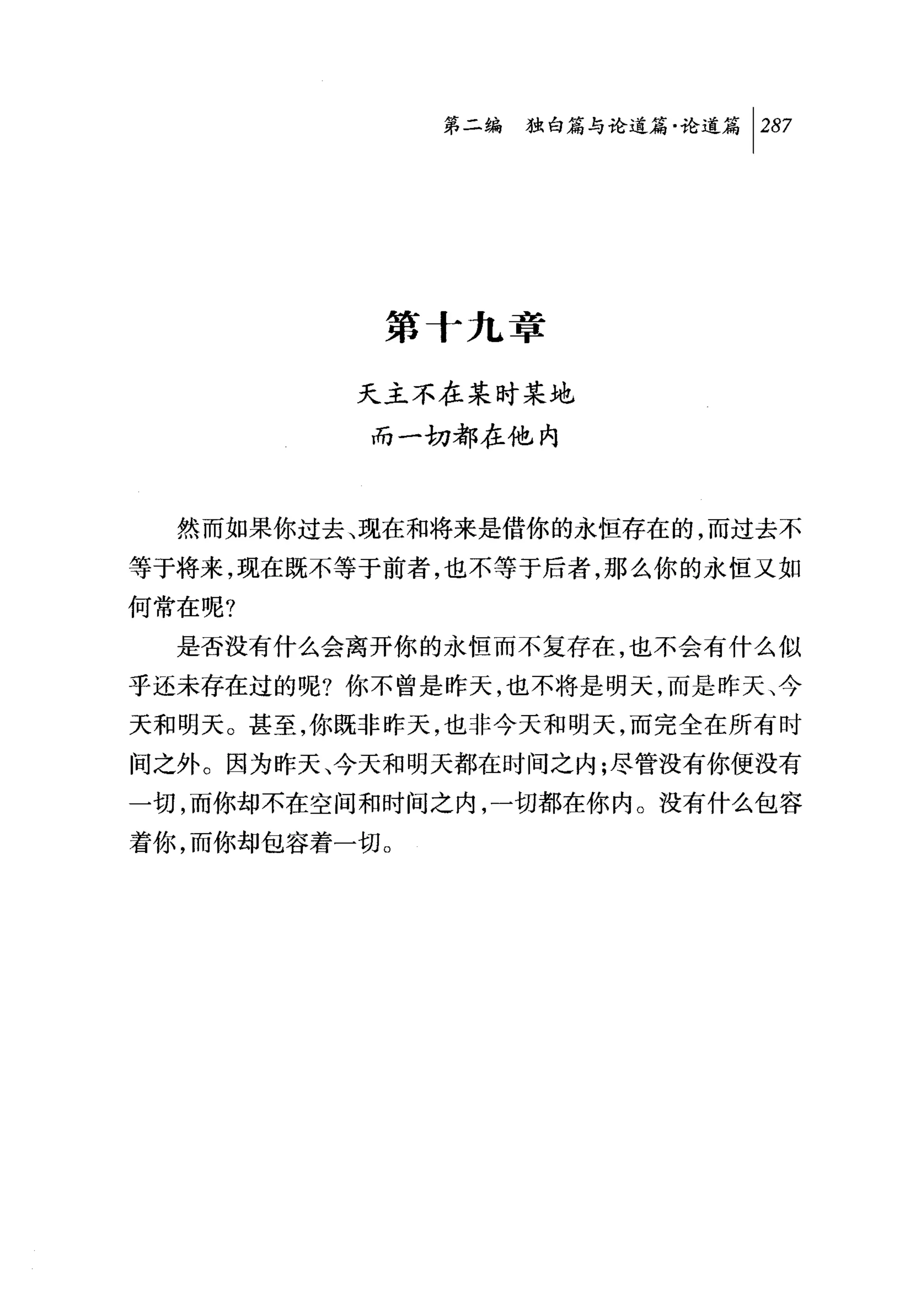 第二编独山论道篇论道篇 1 287




           第十九章

          天主不在某时某地
           而一切都在他内



  然而如果你过去、现在和将来是借你的永恒存在的，而过去不
等于将来，现在既不等于前者，也不等于后者，那么你的永恒又如
何常在呢?
  是否没有什么会离开你的永恒而不复存在，也不会有什么似
乎还未存在过的呢?你不曾是昨天，也不将是明天，而是昨天、今
天和明天。甚至，你既非昨天，也非今天和明天，而完全在所有时
间之外。因为昨天、今天和明天都在时间之内;尽管没有你便没有
一切，而你却不在空间和时间之内，一切都在你内。没有什么包容
着你，而你却包容着一切。
 