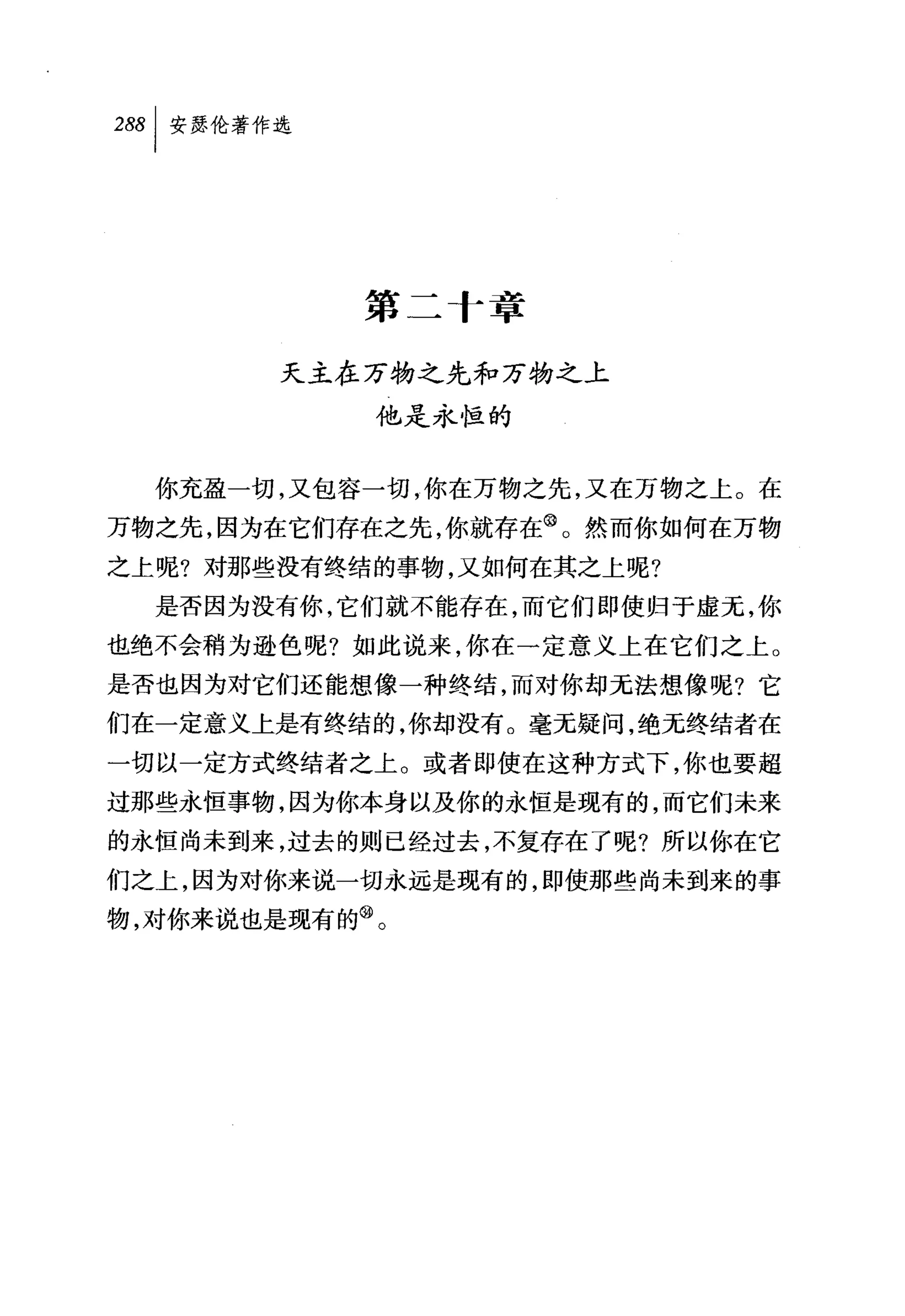 第二 f 幸

        天主在万物之先和万物之上
            他是永恒的


  你充盈一切，又包容一切，你在万物之先，又在万物之上。在
万物之先，因为在它们存在之先，你就存在@。然而你如何在万物
之上呢?对那些没有终结的事物，又如何在其之上呢?
  是否因为没有你，它们就不能存在，而它们即使归于虚元，你
也绝不会稍为逊色呢?如此说来，你在一定意义上在它们之上。
是否也因为对它们还能想像一种终结，而对你却无法想像呢?它
们在一定意义上是有终结的，你却没有。毫无疑问，绝无终结者在
一切以一定方式终结者之上。或者即使在这种方式下，你也要超
过那些永恒事物，因为你本身以及你的永恒是现有的，而它们未来
的永恒尚未到来，过去的则已经过去，不复存在了呢?所以你在它
们之上，因为对你来说一切永远是现有的，即使那些尚未到来的事
物，对你来说也是现有的@。
 