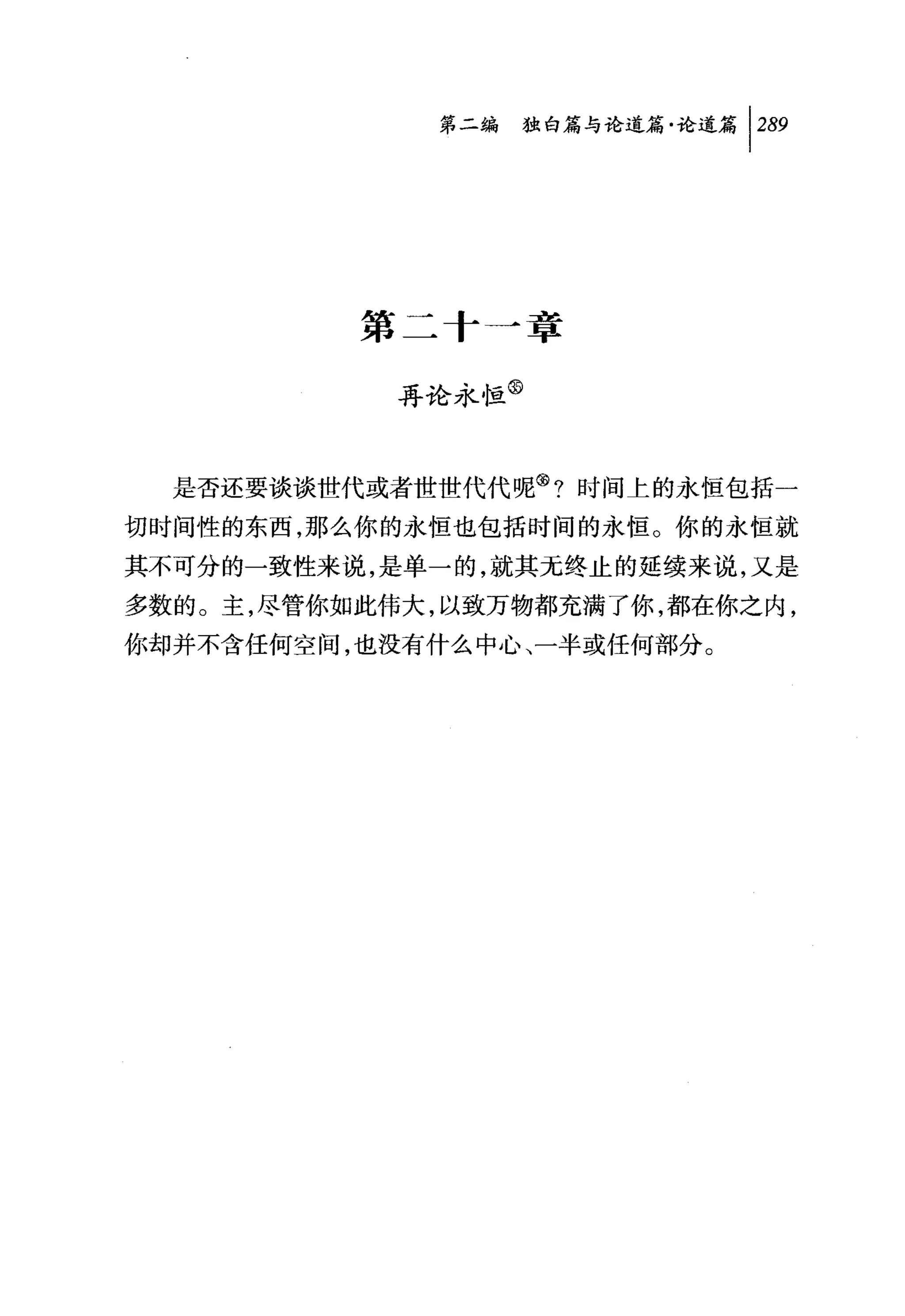 问独暗与论道篇论道篇卡89




          第二十一章

            再论永恒③



  是否还要谈谈世代或者世世代代呢③?时间上的永恒包括一
切时间性的东西，那么你的永恒也包括时间的永恒。你的永恒就

其不可分的一致性来说，是单一的，就其无终止的延续来说，又是
多数的。主，尽管你如此伟大，以致万物都充满了你，都在你之内，
你却并不含任何空间，也没有什么中心、一半或任何部分。
 