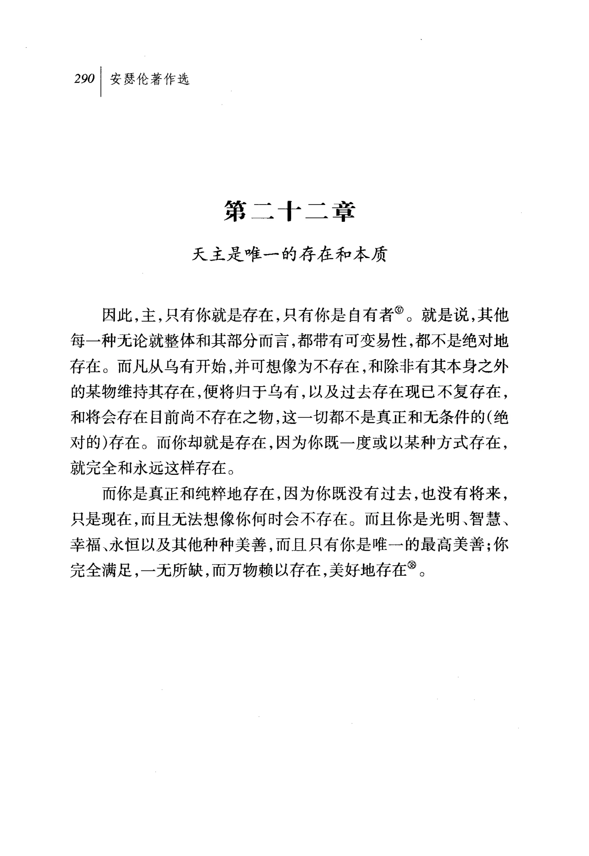 第二十二章

        天主是唯一的存在和本质



  因此，主，只有你就是存在，只有你是自有者@。就是说，其他
每一种无论就整体和其部分而言，都带有可变易性，都不是绝对地
存在。而凡从乌有开始，并可想像为不存在，和除非有其本身之外
的某物维持其存在，便将归于乌有，以及过去存在现已不复存在，
和将会存在目前尚不存在之物，这一切都不是真正和元条件的(绝
对的)存在。而你却就是存在，因为你既一度或以某种方式存在，
就完全和永远这样存在。
  而你是真正和纯粹地存在，因为你既没有过去，也没有将来，
只是现在，而且无法想像你何时会不存在。而且你是光明、智慧、
幸福、永恒以及其他种种美善，而且只有你是唯一的最高美善;你
完全满足，一元所缺，而万物赖以存在，美好地存在③。
 