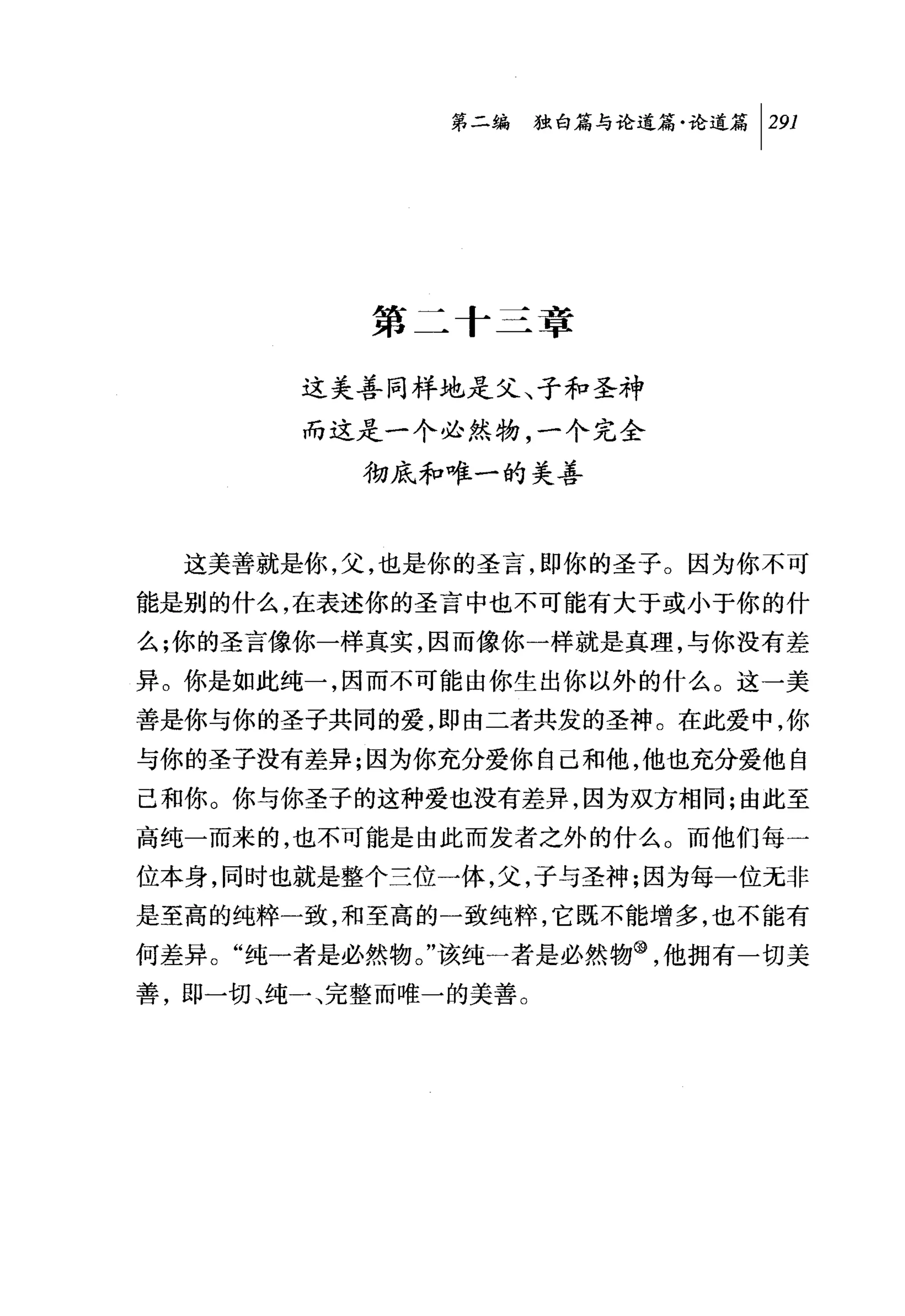 问独咐论道篇论道篇 1 291




          第二十三章

       这美善同样地是父、子和圣神
       而这是一个必然物，一个完全
          彻底和唯一的美善


  这美善就是你，父，也是你的圣言，即你的圣子。因为你不可
能是别的什么，在表述你的圣言中也不可能有大于或小于你的什
么;你的圣言像你一样真实，因而像你一样就是真理，与你没有差
异。你是如此纯一，因而不可能由你生出你以外的什么。这一美
善是你与你的圣子共同的爱，即由二者共发的圣神。在此爱中，你
与你的圣子没有差异;因为你充分爱你自己和他，他也充分爱他自
己和你。你与你圣子的这种爱也没有差异，因为双方相同;由此至
高纯一而来的，也不可能是由此而发者之外的什么。而他们每一
位本身，同时也就是整个兰位一体，父，子与圣神;因为每一位元非
是至高的纯粹一致，和至高的一致纯粹，它既不能增多，也不能有
何差异。"纯一者是必然物。"该纯一者是必然物@，他拥有一切美
善，即一切、纯一、完整而唯一的美善。
 