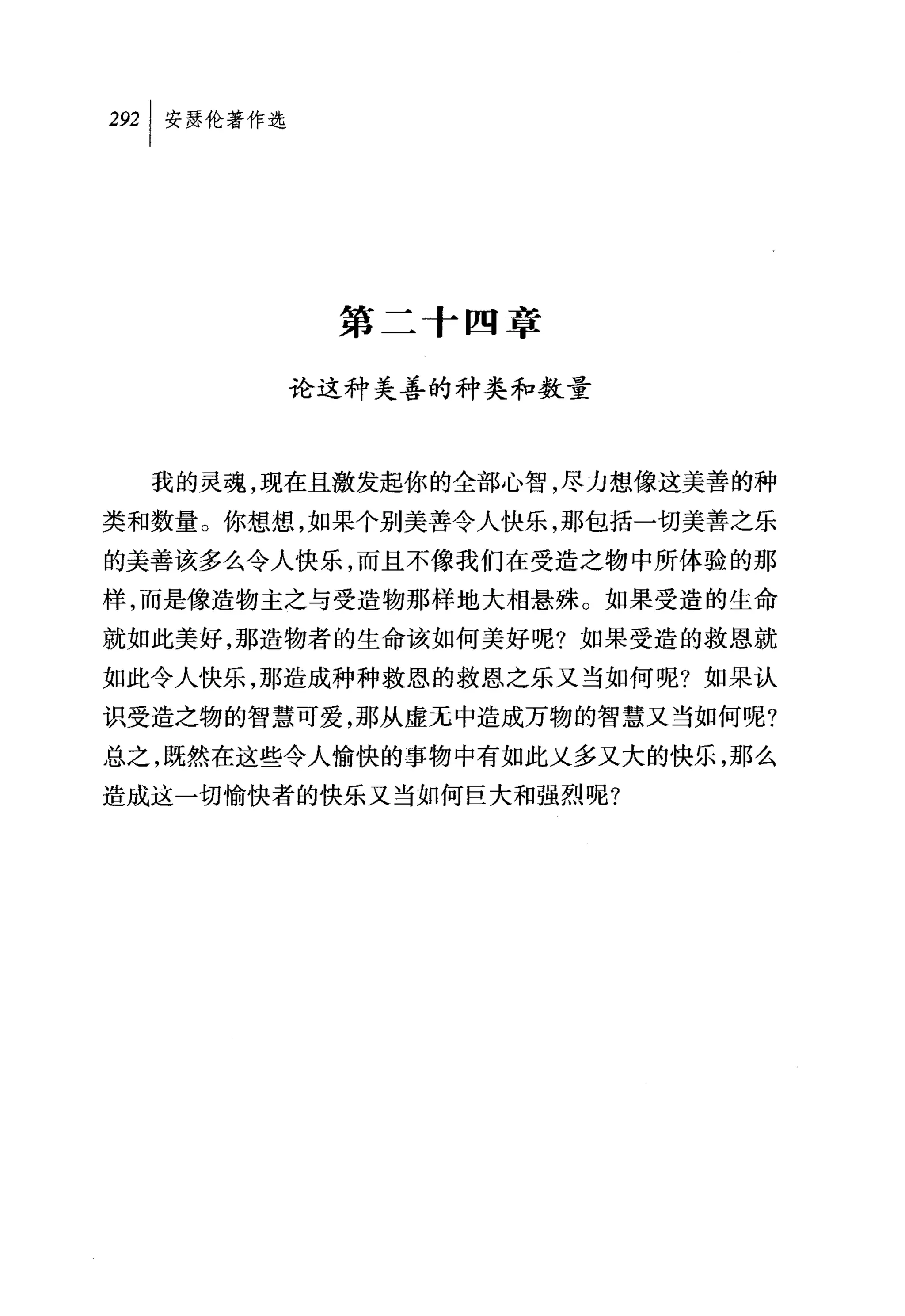 纠安瑟伦著作选




           第二十四章

          论这种美善的种类和数量



  我的灵魂，现在且激发起你的全部心智，尽力想像这美善的种
类和数量。你想想，如果个别美善令人快乐，那包括一切美善之乐
的美善该多么令人快乐，而且不像我们在受造之物中所体验的那
样，而是像造物主之与受造物那样地大相悬殊。如果受造的生命
就如此美好，那造物者的生命该如何美好呢?如果受造的救恩就
如此令人快乐，那造成种种救恩的救恩之乐又当如何呢?如果认
识受造之物的智慧可爱，那从虚无中造成万物的智慧又当如何呢?
总之，既然在这些令人愉快的事物中有如此又多又大的快乐，那么
造成这一切愉快者的快乐又当如何巨大和强烈呢?
 