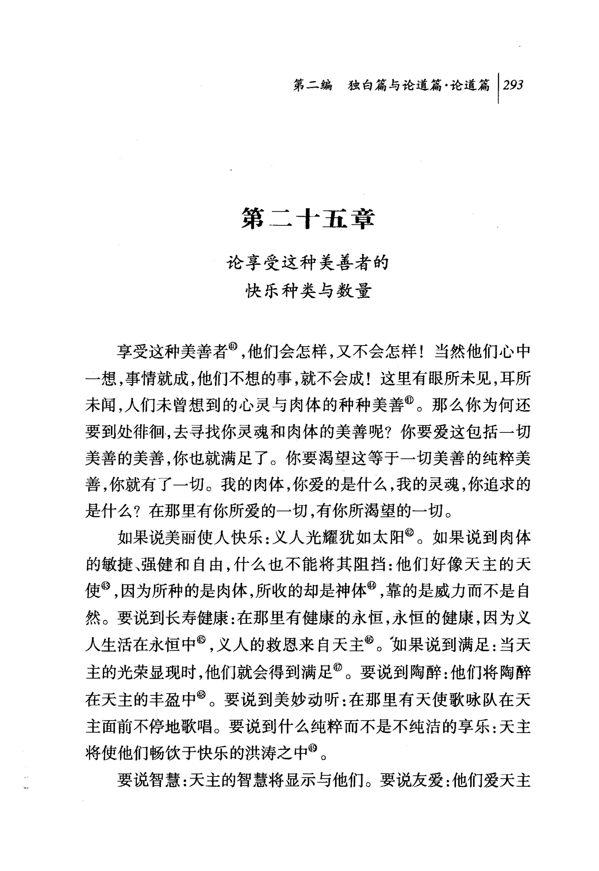 第二编独咐论道篇论道篇 1 2归




          第二十五章

         论享受这种美善者的
          快乐种类与数量



  享受这种美善者@，他们会怎样，又不会怎样!当然他们心中
一想，事情就成，他们不想的事，就不会成!这里有眼所未见，耳所
未闻，人们未曾想到的心灵与肉体的种种美善@。那么你为何还
要到处徘徊，去寻找你灵魂和肉体的美善呢?你要爱这包括一切
美善的美善，你也就满足了。你要渴望这等于一切美善的纯粹美
善，你就有了一切。我的肉体，你爱的是什么，我的灵魂，你追求的
是什么?在那里有你所爱的一切，有你所渴望的一切。
  如果说美丽使人快乐:义人光耀犹如太阳@。如果说到肉体
的敏捷、强健和自由，什么也不能将其阻挡:他们好像天主的天
使@，因为所种的是肉体，所收的却是神体@，靠的是威力而不是自
然。要说到长寿健康:在那里有健康的永恒，永恒的健康，因为义
人生活在永恒中@，义人的救恩来自天主@。加果说到满足:当天
主的光荣显现时，他们就会得到满足@。要说到陶醉:他们将陶醉
在天主的丰盈中@。要说到美妙动昕:在那里有天使歌咏队在天
主面前不停地歌唱。要说到什么纯粹而不是不纯洁的享乐:天主
将使他们畅饮于快乐的洪涛之中@。
  要说智慧:天主的智慧将显示与他们。要说友爱:他们爱天主
 