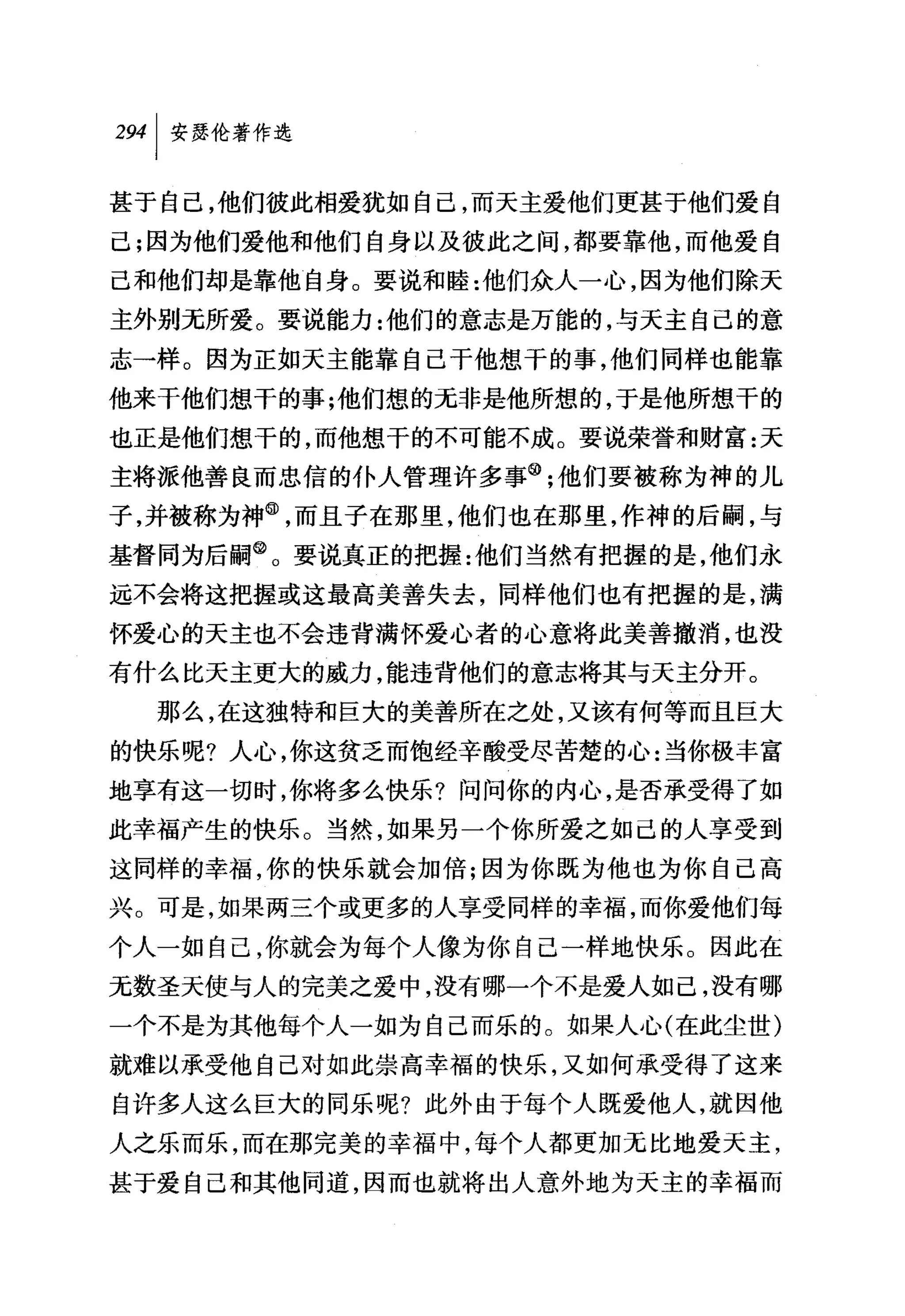 叫安瑟伦著作选

甚于自己，他们彼此相爱犹如自己，而天主爱他们更甚于他们爱自
己;因为他们爱他和他们自身以及彼此之间，都要靠他，而他爱自
己和他们却是靠他自身。要说和睦:他们众人一心，因为他们除天
主外别无所爱。要说能力:他们的意志是万能的，与天主自己的意
志一样。因为正如天主能靠自己干他想干的事，他们同样也能靠
他来于他们想干的事;他们想的无非是他所想的，于是他所想干的
也正是他们想干的，而他想干的不可能不成。要说荣誉和财富:天
主将派他善良而忠信的仆人管理许多事@;他们要被称为神的儿
子，并被称为神@，而且子在那里，他们也在那里，作神的后嗣，与
基督同为后嗣@。要说真正的把握:他们当然有把握的是，他们永
远不会将这把握或这最高美善失去，同样他们也有把握的是，满
怀爱心的天主也不会违背满怀爱心者的心意将此美善撤消，也没
有什么比天主更大的威力，能违背他们的意志将其与天主分开。
  那么，在这独特和巨大的美善所在之处，又该有何等而且巨大
的快乐呢?人心，你这贫乏而饱经辛酸受尽苦楚的心:当你极丰富
地享有这一切时，你将多么快乐?问问你的内心，是否承受得了如
此幸福产生的快乐。当然，如果另一个你所爱之如己的人享受到
这同样的幸福，你的快乐就会加倍;因为你既为他也为你自己高
兴。可是，如果两三个或更多的人享受同样的幸福，而你爱他们每
个人一如自己，你就会为每个人像为你自己一样地快乐。因此在
无数圣天使与人的完美之爱中，没有哪一个不是爱人如己，没有哪
一个不是为其他每个人一如为自己而乐的。如果人心(在此尘世)
就难以承受他自己对如此崇高幸福的快乐，又如何承受得了这来
自许多人这么巨大的同乐呢?此外由于每个人既爱他人，就因他
人之乐而乐，而在那完美的幸福中，每个人都更加元比地爱天主，
甚于爱自己和其他同道，因而也就将出人意外地为天主的幸福而
 