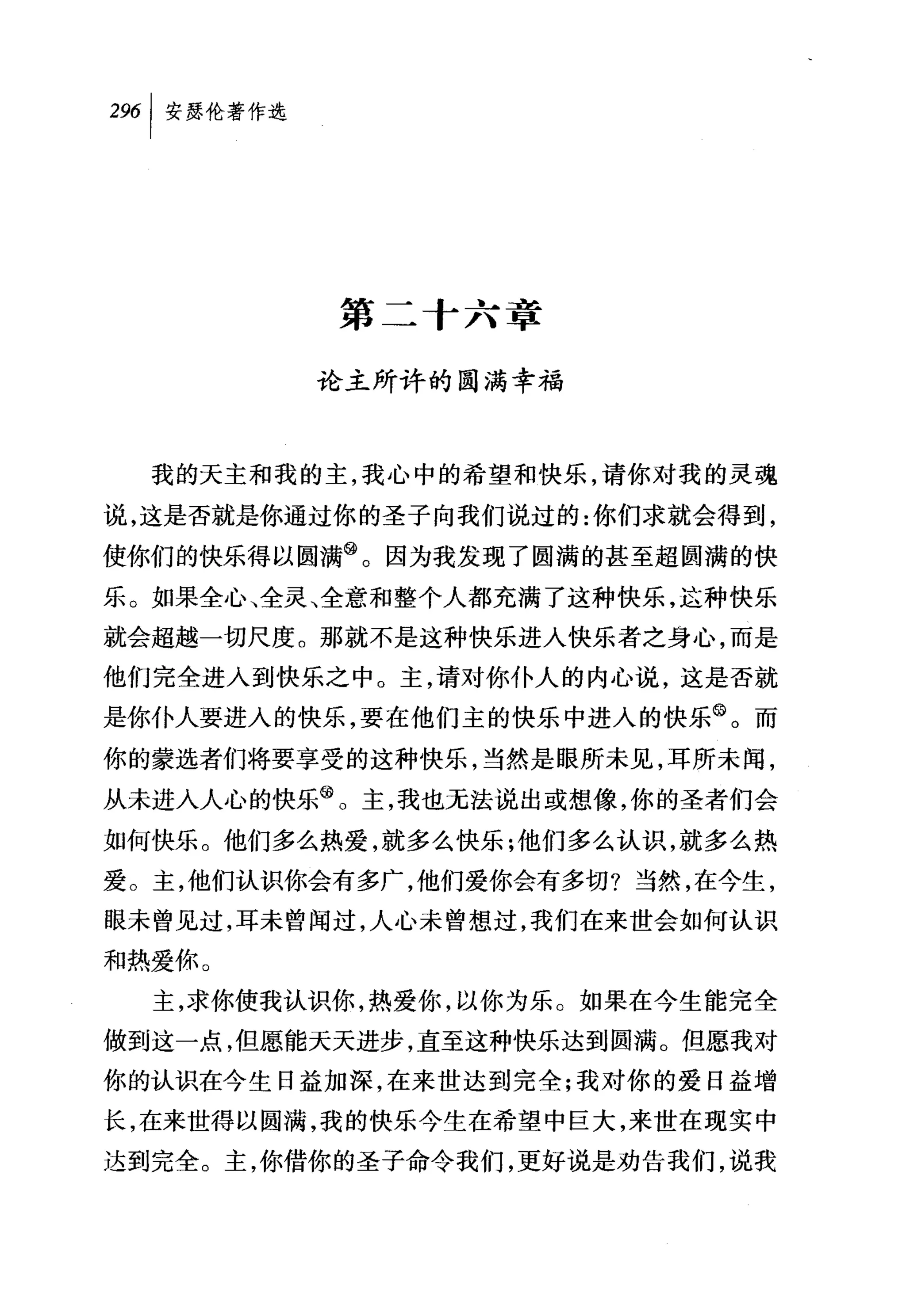第二十六章

         论主所许的圆满幸福



  我的天主和我的主，我心中的希望和快乐，请你对我的灵魂

说，这是否就是你通过你的圣子向我们说过的:你们求就会得到，
使你们的快乐得以圆满@。因为我发现了圆满的甚至超圆满的快
乐。如果全心、全灵、全意和整个人都充满了这种快乐，这种快乐
就会超越一切尺度。那就不是这种快乐进入快乐者之身心，而是
他们完全进入到快乐之中。主，请对你仆人的内心说，这是否就
是你仆人要进人的快乐，要在他们主的快乐中进入的快乐@。而
你的蒙选者们将要享受的这种快乐，当然是眼所未见，耳所未闻，
从未进入人心的快乐@。主，我也无法说出或想像，你的圣者们会
如何快乐。他们多么热爱，就多么快乐;他们多么认识，就多么热
爱。主，他们认识你会有多广，他们爱你会有多切?当然，在今生，
眼未曾见过，耳未曾闻过，人心未曾想过，我们在来世会如何认识
和热爱你。
  主，求你使我认识你，热爱你，以你为乐。如果在今生能完全
做到这一点，但愿能天天进步，直至这种快乐达到圆满。但愿我对
你的认识在今生日益加深，在来世达到完全;我对你的爱日益增

长，在来世得以圆满，我的快乐今生在希望中巨大，来世在现实中
达到完全。主，你借你的圣子命令我们，更好说是劝告我们，说我
 