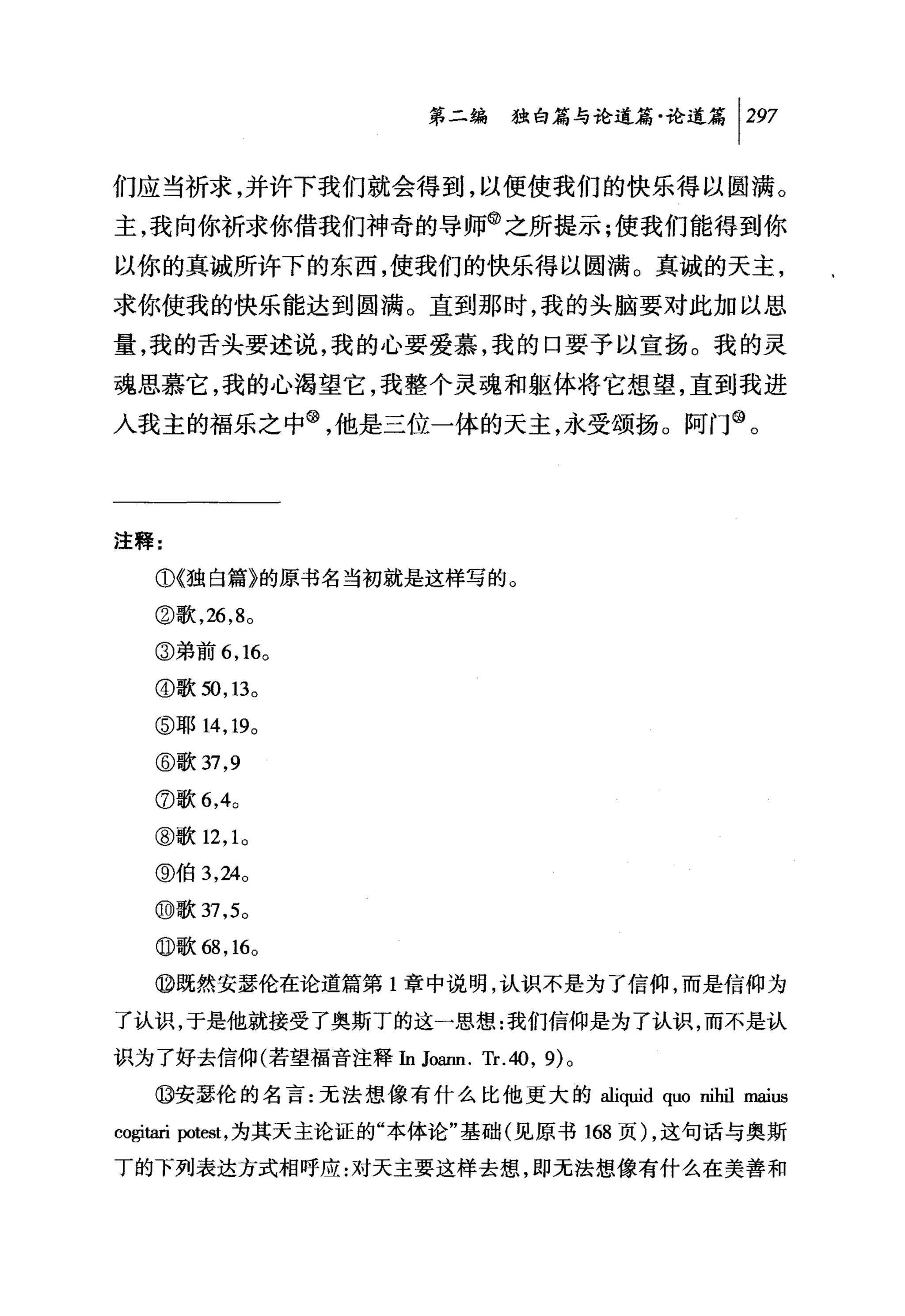第二编独仰论道篇论道篇 1 297

们应当祈求，并许下我们就会得到，以便使我们的快乐得以圆满。
主，我向你祈求你借我们神奇的导师@之所提示:使我们能得到你
以你的真诚所许下的东西，使我们的快乐得以圆满。真诚的天主，
求你使我的快乐能达到圆满。直到那时，我的头脑要对此加以思
量，我的舌头要述说，我的心要爱慕，我的口要予以宣扬。我的灵
魂思慕它，我的心渴望它，我整个灵魂和躯体将它想望，直到我进
入我主的福乐之中@，他是三位一体的天主，永受颂扬。阿门@。




注释:

   ①《独自篇》的原书名当初就是这样写的。

   ②歌， 26 ， 8 。

   ③弟前 6 ， 16 。

   ④歌到， 13 。

   ⑤耶 14 ， 19 。

   @歌 37 ， 9
   ⑦歌 6 ， 4 0

   ③歌 12 ， 1 。

   @伯 3 ， 24 0
   @歌 37 ， 5 0

   0 歌邸 ， 16 。
   ⑩既然安瑟伦在论道篇第 l 章中说明，认识不是为了信仰，而是信仰为

了认识，于是他就接受了奥斯丁的这一思想:我们信仰是为了认识，而不是认

识为了好去信仰(若望福音注释In J，侃皿. Tr.40 , 9) 。

   ⑩安瑟伦的名言:无法想像有什么比他更大的 aliquid quo nihil maius

cogitari 归test ，为其天主论证的"本体论"基础(见原书 168 页) ，这句话与奥斯

丁的下列表达方式相呼应:对天主要这样去想，即无法想像有什么在美善和
 