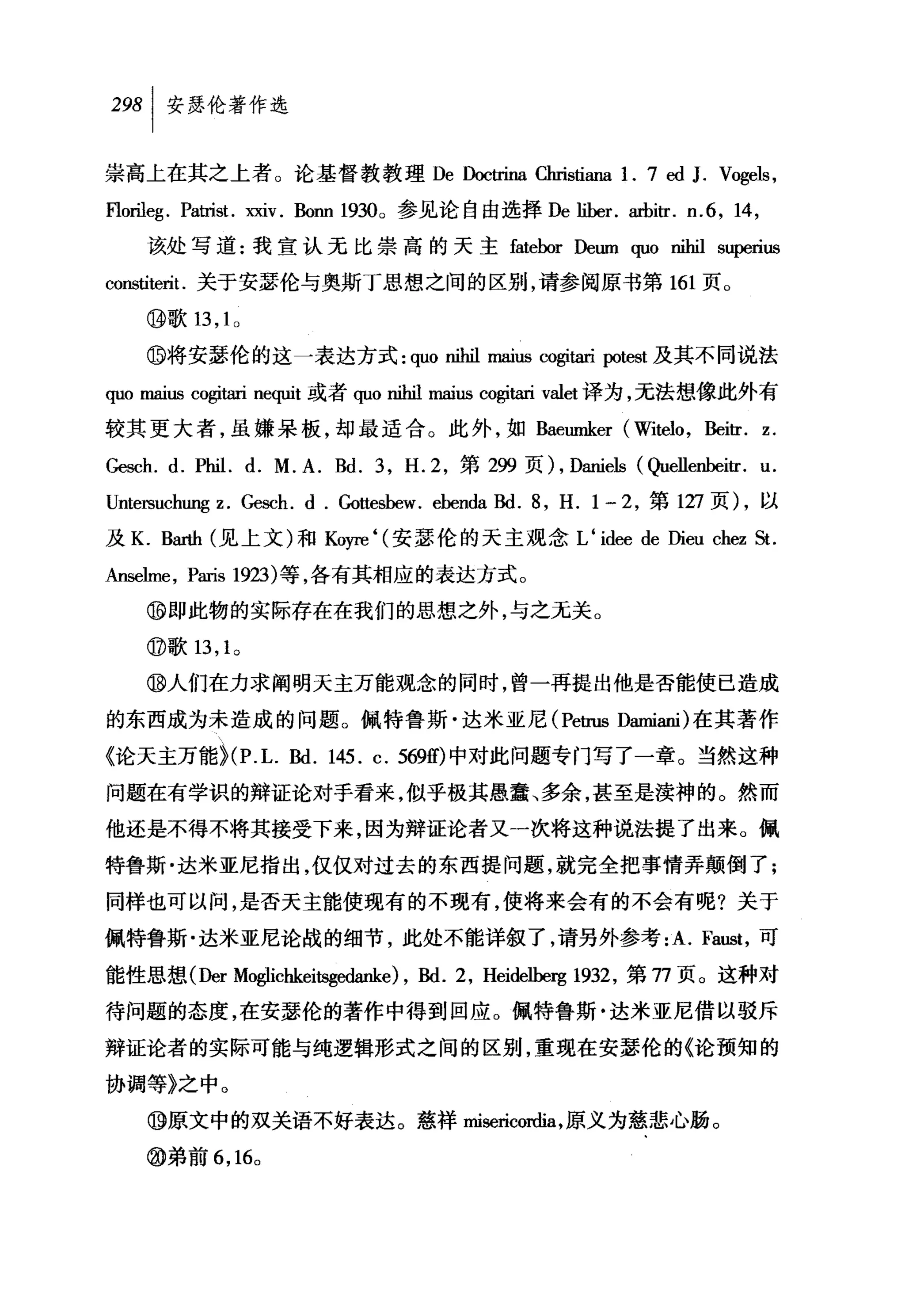 纠安瑟伦著作选

崇高上在其之上者。论基督教教理 De Doctrina Christi础1. 7 ed                     J. Vogels ,
F10rileg . Patrist.双iv. Bonn 1930。参见论自由选择 De liber. arbitr. n.6 , 14 ,
    该处写道:我宣认无比崇高的天主 fatebor Deum quo nihil superius
constiterit. 关于安瑟伦与奥斯丁思想之间的区别，请参阅原书第 161 页。

    ⑩歌 13 ， 1 0

    @将安瑟伦的这一表达方式 : quo nihil maiusωgitari potest 及其不同说法
quo maiωcogitari n呵山t 或者 quonil世 maius cogitari valet 译为，无法想像此外有
较其更大者，虽嫌呆板，却最适合。此外，如 Baeumker (Witelo , Beitr. z.

Gesch. d. Phil. d. M. A. Bd. 3 , H.2 ，第 299 页) , Daniels (Quellenbeitr. u.
Untersuchung z. Gesch. d . Gottesbew. ebenda Bd. 8, H. 1 一 2 ，第 1万页) ，以
及 K. B缸也(见上文)和 Koyre ‘(安瑟伦的天主观念 L ‘ idee de Dieu chez St.

Anselme , Paris 1切)等，各有其相应的表达方式。
    ⑩即此物的实际存在在我们的思想之外，与之无关。

    @歌 13 ， 1 0

    ⑩人们在力求阐明天主万能观念的同时，曾一再提出他是否能使已造成

的东西成为未造成的问题。佩特鲁斯·达米亚尼 (Petrus Damiani) 在其著作
《论天主万能 ~(P. L. Bd. 145. c. 569的中对此问题专门写了一章。当然这种
问题在有学识的辩证论对手看来，似乎极其愚蠢、多余，甚至是渎神的。然而

他还是不得不将其接受下来，因为辩证论者又一次将这种说法提了出来。佩
特鲁斯·达米亚尼指出，仅仅对过去的东西提问题，就完全把事情弄颠倒了;

同样也可以间，是否天主能使现有的不现有，使将来会有的不会有呢?关于

佩特鲁斯·达米亚尼论战的细节，此处不能详叙了，请另外参考 :A. Faust ，可

能性思想(Der Moglichkeitsgedanke) , Bd. 2 , Heidelbel骂 1932 ，第 77 页。这种对

待问题的态度，在安瑟伦的著作中得到回应。佩特鲁斯·达米亚尼借以驳斥

辩证论者的实际可能与纯逻辑形式之间的区别，重现在安瑟伦的《论预知的

协调等》之中。

    ⑩原文中的双关语不好表达。慈祥 roisericordia ，原义为慈悲心肠。

    @弟前 6 ， 16 0
 