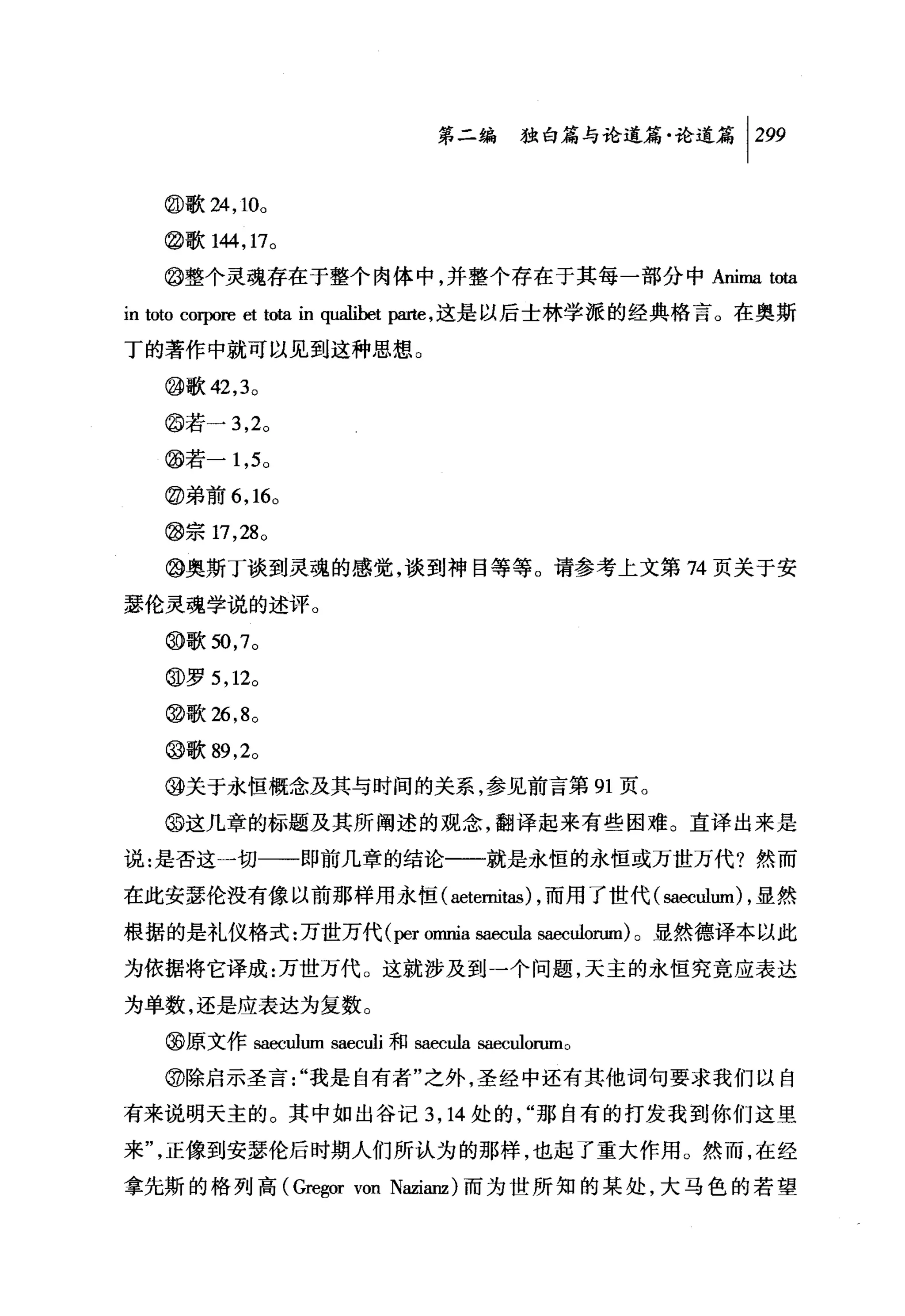 第二编独叶论道篇论道篇 1 299

   @歌 24 ， 10。
   @歌 144 ， 17。

   @整个灵魂存在于整个肉体中，并整个存在于其每一部分中Anima 蛐

in toto corpore et tota in qualibet pa血，这是以后士林学派的经典格言。在奥斯
丁的著作中就可以见到这种思想。

   @歌 42 ， 3 。
   @若一 3 ， 2。
   @若-1 ， 5 0

   @弟前 6 ， 16。

   @宗 17 ， 28 0
   @奥斯丁谈到灵魂的感觉，谈到神目等等。请参考上文第 74 页关于安

瑟伦灵魂学说的述评。
   @歌到， 7 。

   @罗 5 ， 12 0

   @歌 26 ， 8 。

   @歌 89 ， 2。
   @关于永恒概念及其与时间的关系，参见前言第 91 页。

   @这几章的标题及其所阐述的观念，翻译起来有些困难。直译出来是

说:是否这一切一一即前几章的结论一-就是永恒的永恒或万世万代?然而

在此安瑟伦没有像以前那样用永恒( aetemitas) ，而用了世代( saeculum) ，显然

根据的是礼仪格式:万世万代 (per omnia saec由 saeculorum) 。显然德译本以此

为依据将它译成:万世万代。这就涉及到一个问题，天主的永恒究竟应表达

为单数，还是应表达为复数。

   @原文作 saeculum saeculi 和 saecula 阻四ulorumo
   @除启示圣言"我是自有者"之外，圣经中还有其他词句要求我们以自

有来说明天主的。其中如出谷记 3 ， 14 处的，"那自有的打发我到你们这里

来"，正像到安瑟伦后时期人们所认为的那样，也起了重大作用。然而，在经

拿先斯的格列高 (Gre毡;or von N血anz) 而为世所知的某处，大马色的若望
 