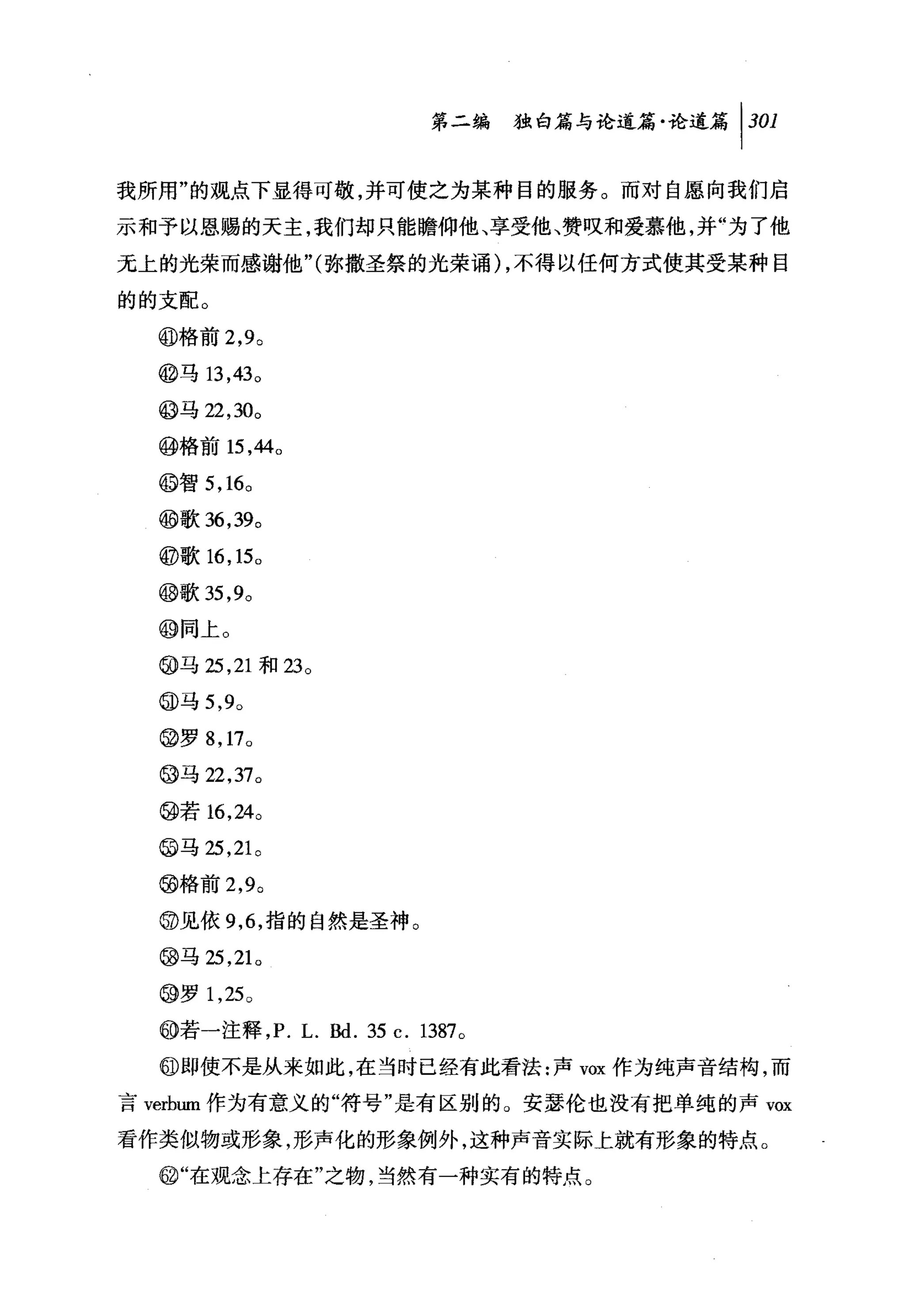 第二编独咐论道篇论道篇 1 301

我所用"的观点下显得可敬，并可使之为某种目的服务。而对自愿向我们启
示和予以恩赐的天主，我们却只能瞻仰他、享受他、赞叹和爱慕他，并"为了他

元上的光荣而感谢他 "(弥撒圣祭的光荣诵) ，不得以任何方式使其受某种目

的的支配。

  @格前 2 ， 9 0
  @马 13 ， 43 0

  @马 22 ， 30。

  @格前 15 ， 44 0

  @智 5 ， 16。
  @歌 36 ， 39。

  @歌 16 ， 15 0

  @歌 35 ， 9。

  @同上。
  @马 25 ， 21 和 23 。

  @马 5 ， 9 0

  @罗 8 ， 17 0
  @马 22 ， 37 0

  @若 16 ， 24 0
  @马 25 ， 21 。

  @格前 2 ， 9 0
  @见依 9 ， 6 ，指的自然是圣神。
  @马 25 ， 21 0

  @罗 1 ， 25 0

  @若一注释 ， P. L.剧. 35 c. 1387 。
  @即使不是从来如此，在当时已经有此看法:声 vox 作为纯声音结构，而

言 verbum 作为有意义的"符号"是有区别的。安瑟伦也没有把单纯的声 vox

看作类似物或形象，形声化的形象例外，这种声音实际上就有形象的特点。
  @i"在观念上存在"之物，当然有一种实有的特点。
 