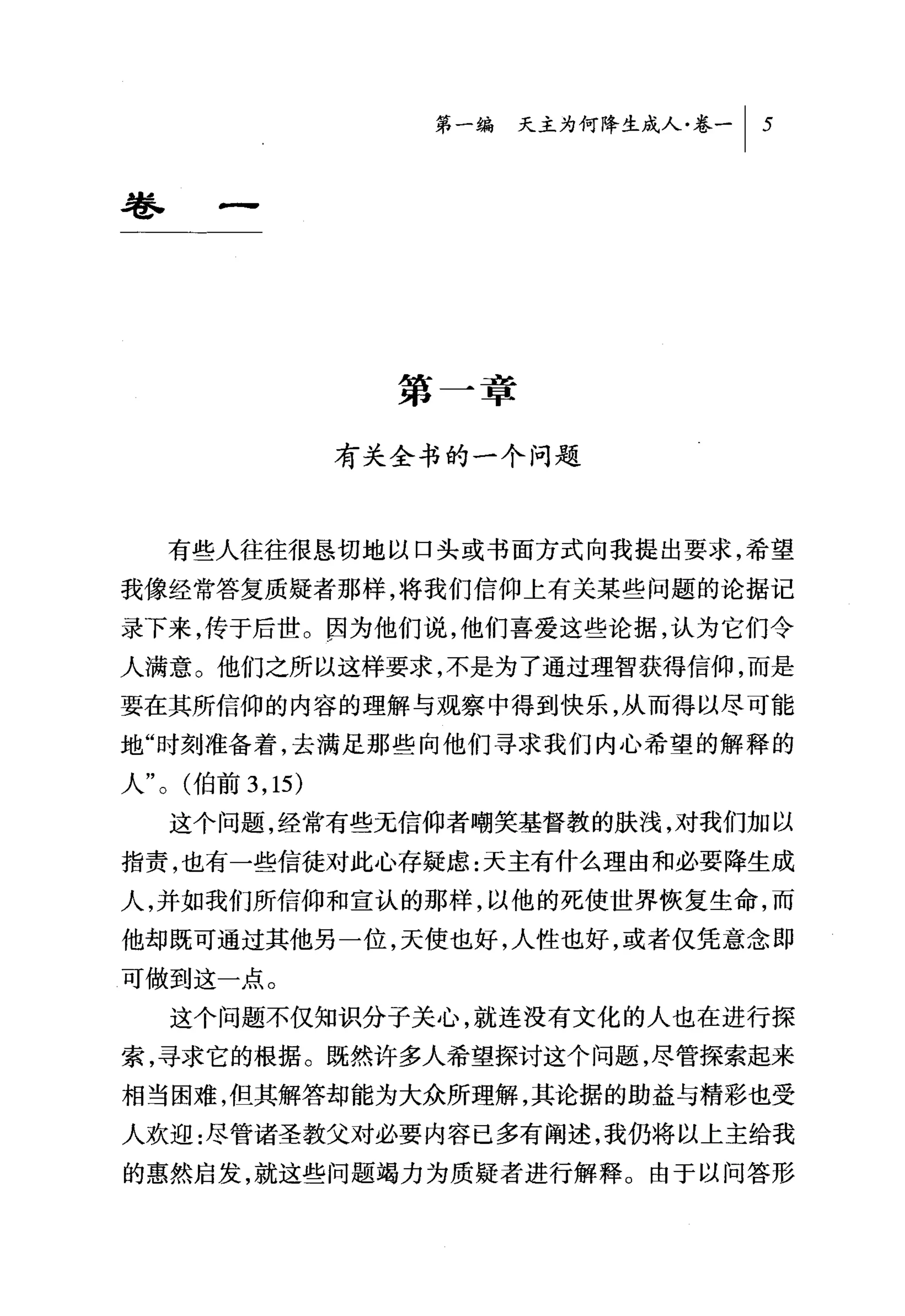 第一编 天主为何降生成人卷一 I   5



卷一




                     第一章

                   有关全书的一个问题



    有些人往往很恳切地以口头或书面方式向我提出要求，希望
我像经常答复质疑者那样，将我们信仰上有关某些问题的论据记
录下来，传于后世。因为他们说，他们喜爱这些论据，认为它们令
人满意。他们之所以这样要求，不是为了通过理智获得信仰，而是
要在其所信仰的内容的理解与观察中得到快乐，从而得以尽可能
地"时刻准备着，去满足那些向他们寻求我们内心希望的解释的
人 "0 (伯前 3 ， 15)

    这个问题，经常有些无信仰者嘲笑基督教的肤浅，对我们加以
指责，也有一些信徒对此心存疑虑:天主有什么理由和必要降生成
人，并如我们所信仰和宣认的那样，以他的死使世界恢复生命，而
他却既可通过其他另一位，天使也好，人性也好，或者仅凭意念即
可做到这一点。
    这个问题不仅知识分子关心，就连没有文化的人也在进行探
索，寻求它的根据。既然许多人希望探讨这个问题，尽管探索起来
相当困难，但其解答却能为大众所理解，其论据的助益与精彩也受
人欢迎:尽管诸圣教父对必要内容已多有阐述，我仍将以上主给我
的惠然启发，就这些问题竭力为质疑者进行解释。由于以问答形
 