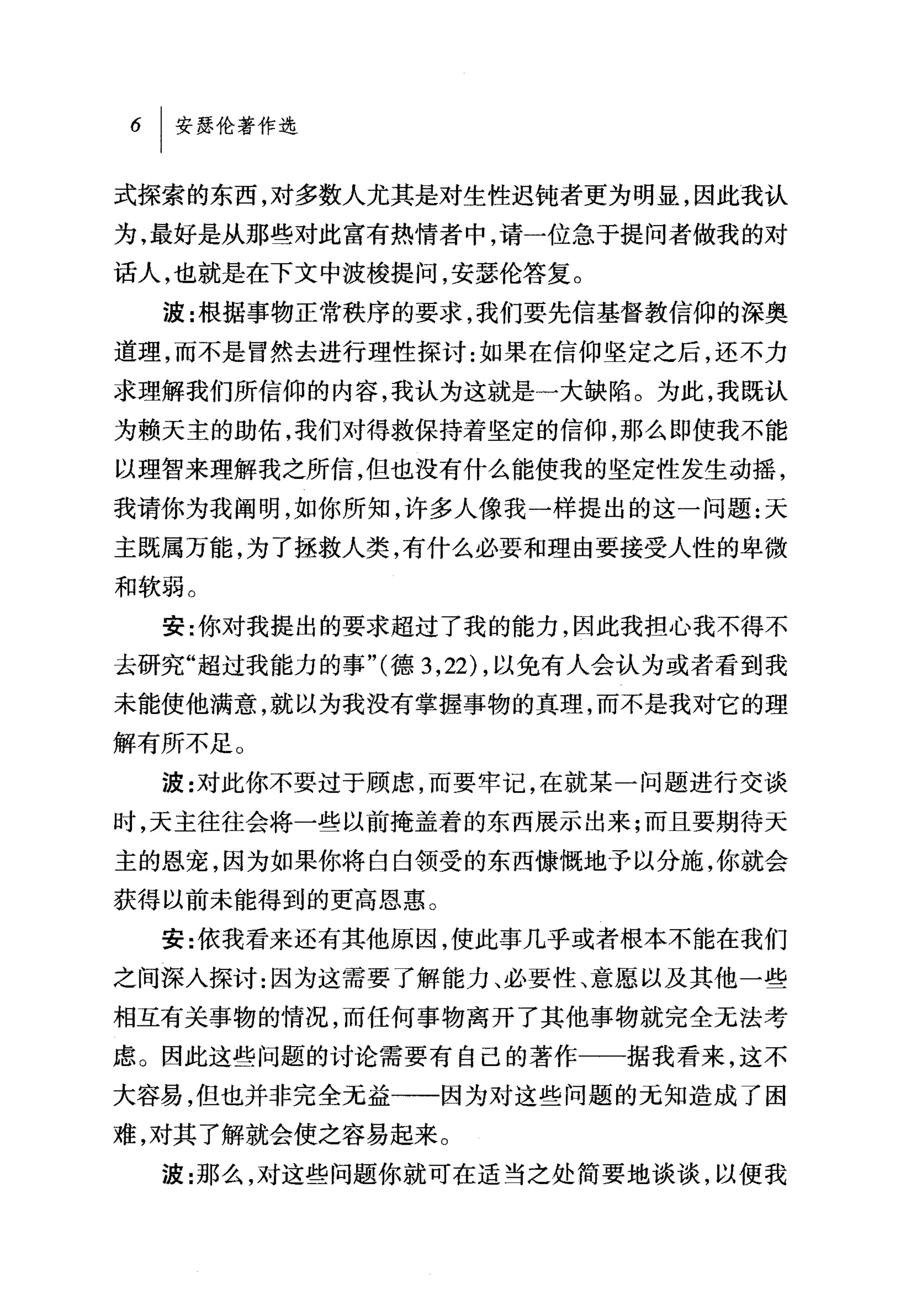 6   I 安瑟伦著作选

式探索的东西，对多数人尤其是对生性迟钝者更为明显，因此我认
为，最好是从那些对此富有热情者中，请一位急于提问者做我的对
话人，也就是在下文中波梭提问，安瑟伦答复。
    波:根据事物正常秩序的要求，我们要先信基督教信仰的深奥
道理，而不是冒然去进行理性探讨:如果在信仰坚定之后，还不力
求理解我们所信仰的内容，我认为这就是一大缺陷。为此，我既认
为赖天主的助佑，我们对得救保持着坚定的信仰，那么即使我不能
以理智来理解我之所信，但也没有什么能使我的坚定性发生动摇，

我请你为我阐明，如你所知，许多人像我一样提出的这一问题:天
主既属万能，为了拯救人类，有什么必要和理由要接受人性的卑微
和软弱。
    安:你对我提出的要求超过了我的能力，因此我担心我不得不
去研究"超过我能力的事"(德 3 ， 22) ，以免有人会认为或者看到我
未能使他满意，就以为我没有掌握事物的真理，而不是我对它的理

解有所不足。
    波:对此你不要过于顾虑，而要牢记，在就某一问题进行交谈
时，天主往往会将一些以前掩盖着的东西展示出来;而且要期待天
主的恩宠，因为如果你将白白领受的东西慷慨地予以分施，你就会
获得以前未能得到的更高恩惠。
    安:依我看来还有其他原因，使此事几乎或者根本不能在我们
之间深入探讨:因为这需要了解能力、必要性、意愿以及其他一些
相互有关事物的情况，而任何事物离开了其他事物就完全无法考
虑。因此这些问题的讨论需要有自己的著作一一据我看来，这不
大容易，但也并非完全元益一一因为对这些问题的无知造成了困
难，对其了解就会使之容易起来。
    波:那么，对这些问题你就可在适当之处简要地谈谈，以使我
 