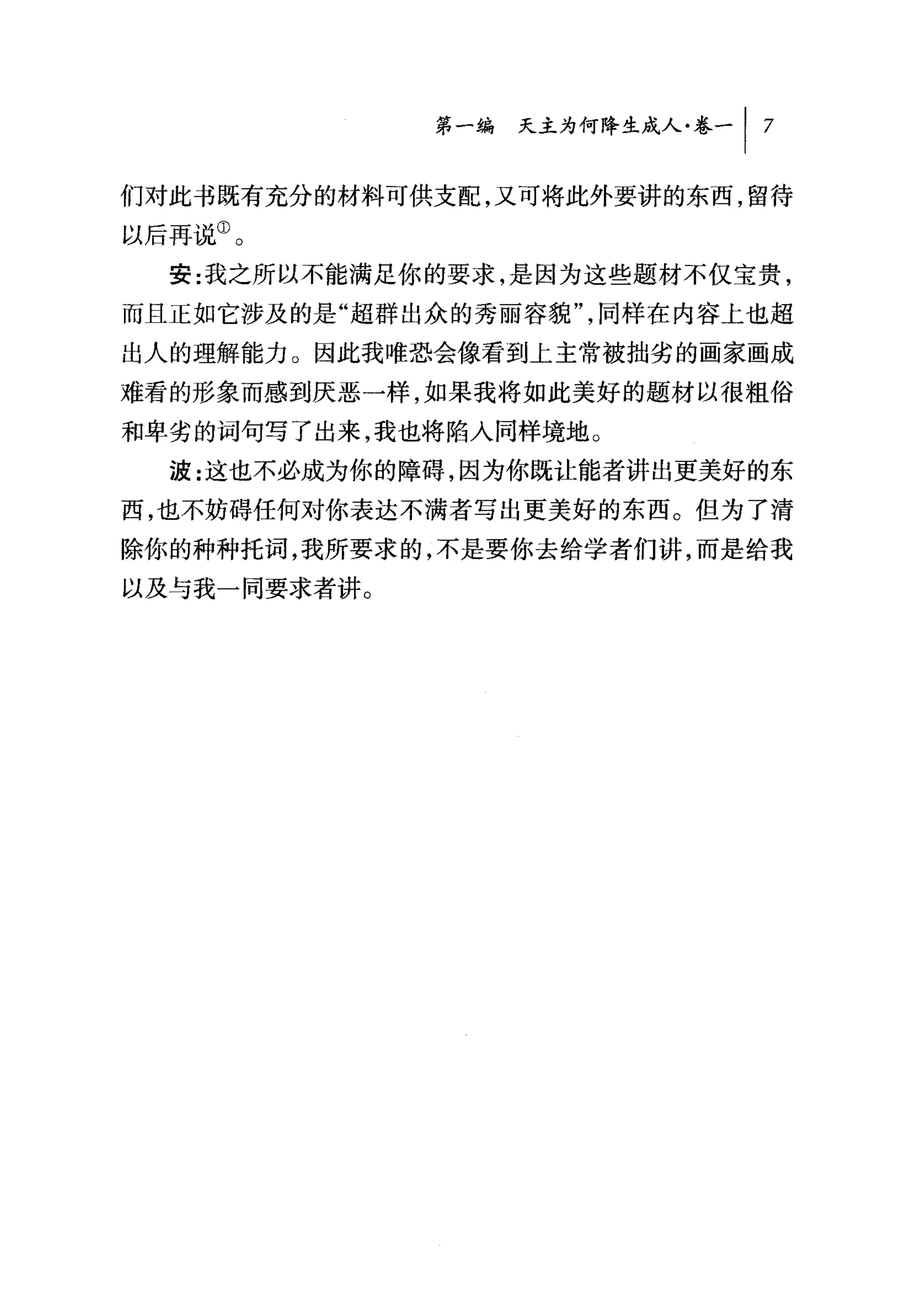 第一编 天主为何降生成人卷一 I   7


们对此书既有充分的材料可供支配，又可将此外要讲的东西，留待
以后再说①。
  安:我之所以不能满足你的要求，是因为这些题材不仅宝贵，
而且正如它涉及的是"超群出众的秀丽容貌"，同样在内容上也超
出人的理解能力。因此我唯恐会像看到上主常被拙劣的画家画成
难看的形象而感到厌恶一样，如果我将如此美好的题材以很粗俗
和卑劣的词句写了出来，我也将陷入同样境地。
  波:这也不必成为你的障碍，因为你既让能者讲出更美好的东
西，也不妨碍任何对你表达不满者写出更美好的东西。但为了清
除你的种种托词，我所要求的，不是要你去给学者们讲，而是给我
以及与我一同要求者讲。
 