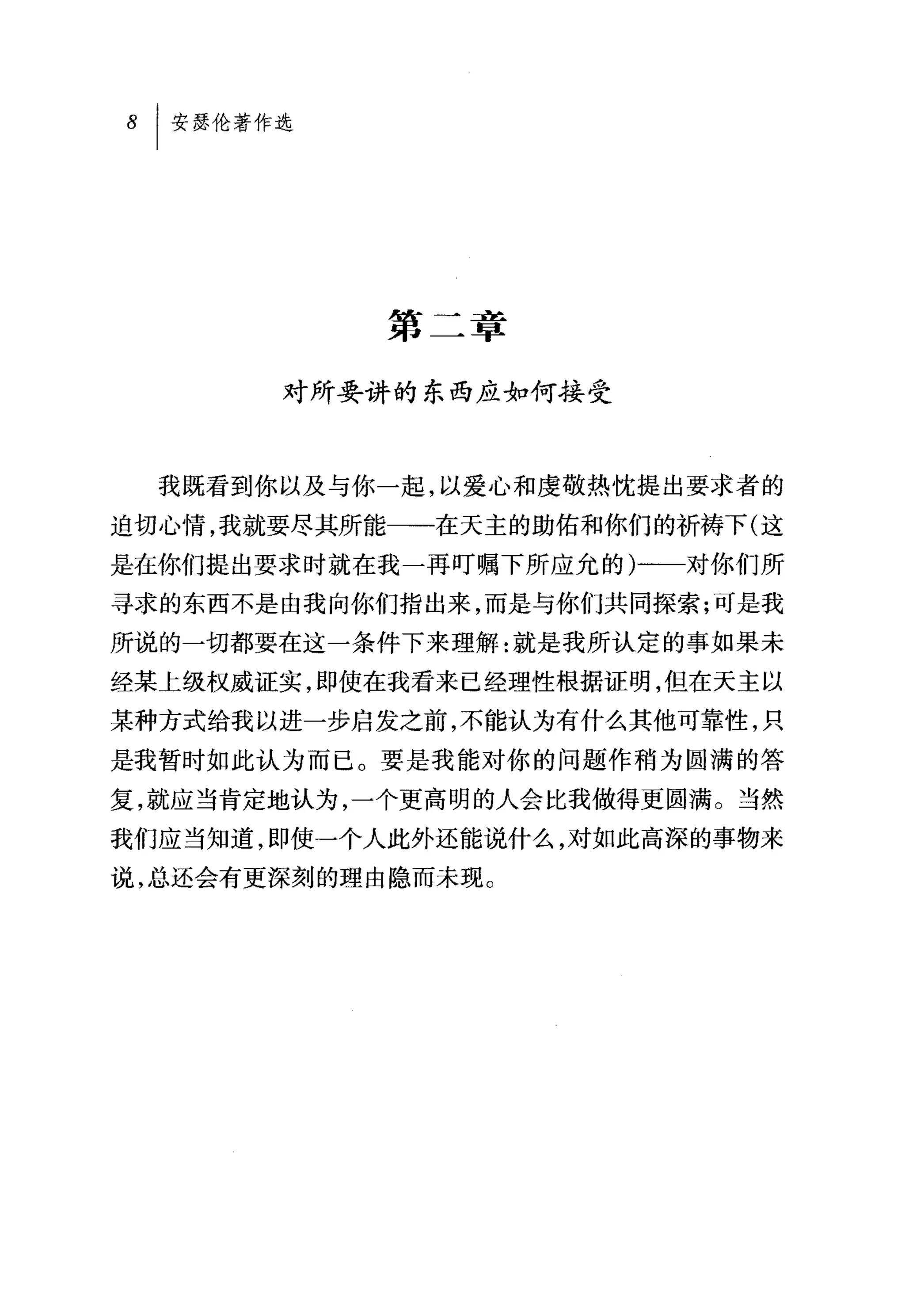 第二章

       对所要讲的东西应如何接受



  我既看到你以及与你一起，以爱心和虔敬热忱提出要求者的
迫切心情，我就要尽其所能一一在天主的助佑和你们的祈祷下(这
是在你们提出要求时就在我一再叮嘱下所应允的)一一对你们所
寻求的东西不是由我向你们指出来，而是与你们共同探索;可是我
所说的一切都要在这一条件下来理解:就是我所认定的事如果未
经某上级权威证实，即使在我看来已经理性根据证明，但在天主以
某种方式给我以进一步启发之前，不能认为有什么其他可靠性，只
是我暂时如此认为而已。要是我能对你的问题作稍为圆满的答
复，就应当肯定地认为，一个更高明的人会比我做得更圆满。当然
我们应当知道，即使一个人此外还能说什么，对如此高深的事物来
说，总还会有更深刻的理由隐而未现。
 