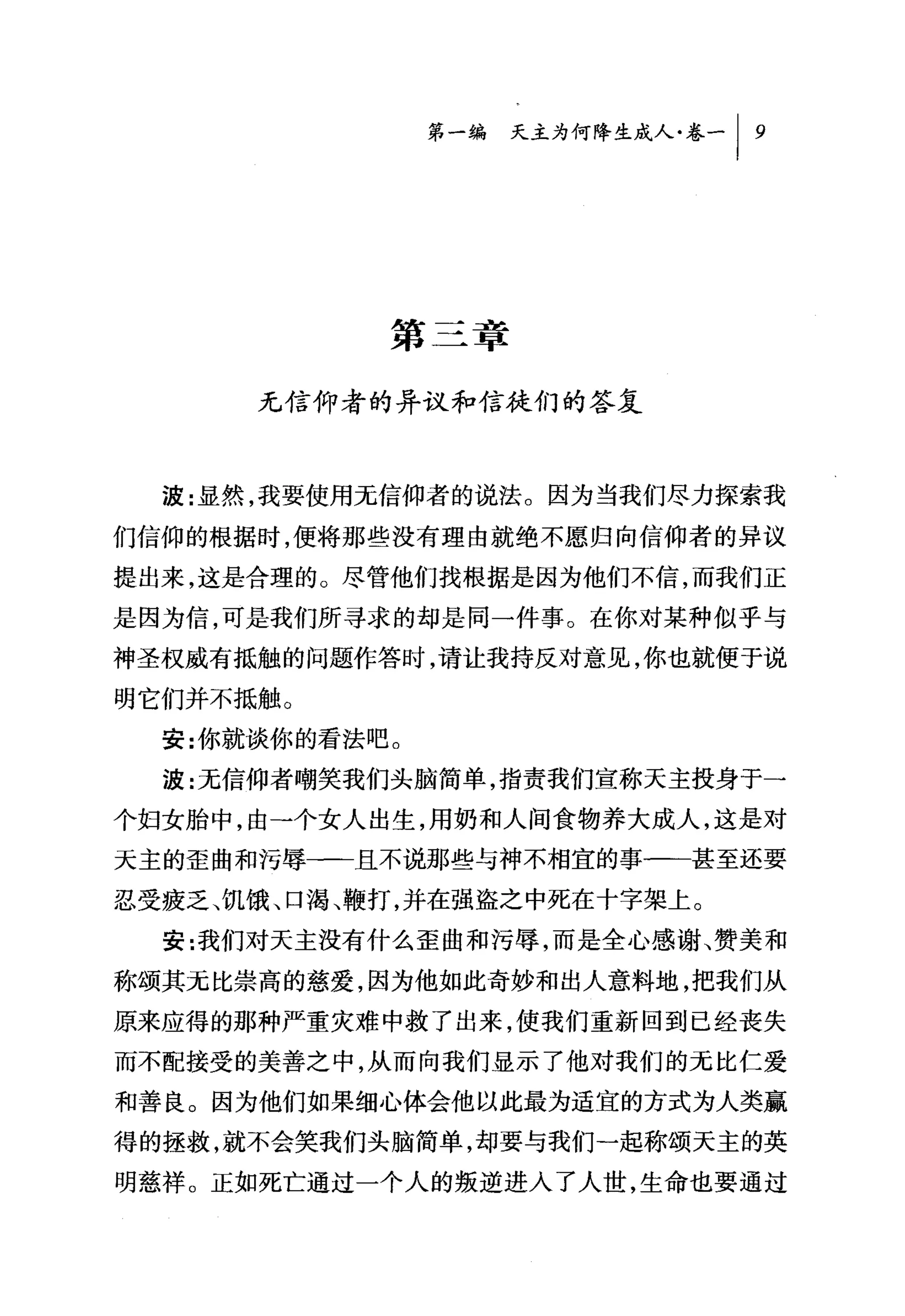 第一编 天主为何降生成人卷-   I   9




            第三章

      无信仰者的异议和信徒们的答复



  波:显然，我要使用无信仰者的说法。因为当我们尽力探索我

们信仰的根据时，便将那些没有理由就绝不愿归向信仰者的异议
提出来，这是合理的。尽管他们找根据是因为他们不信，而我们正
是因为信，可是我们所寻求的却是同一件事。在你对某种似乎与
神圣权威有抵触的问题作答时，请让我持反对意见，你也就便于说
明它们并不抵触。
  安:你就谈你的看法吧。

  波:无信仰者嘲笑我们头脑简单，指责我们宣称天主投身于一
个妇女胎中，由一个女人出生，用奶和人间食物养大成人，这是对
天主的歪曲和污辱一-且不说那些与神不相宜的事一一甚至还要

忍受疲乏、饥饿、口渴、鞭打，并在强盗之中死在十字架上。
  安:我们对天主没有什么歪曲和污辱，而是全心感谢、赞美和
称颂其无比崇高的慈爱，因为他如此奇妙和出人意料地，把我们从
原来应得的那种严重灾难中救了出来，使我们重新回到已经丧失
而不配接受的美善之中，从而向我们显示了他对我们的元比仁爱

和善良。因为他们如果细心体会他以此最为适宜的方式为人类赢
得的拯救，就不会笑我们头脑简单，却要与我们一起称颂天主的英
明慈祥。正如死亡通过一个人的叛逆进入了人世，生命也要通过
 