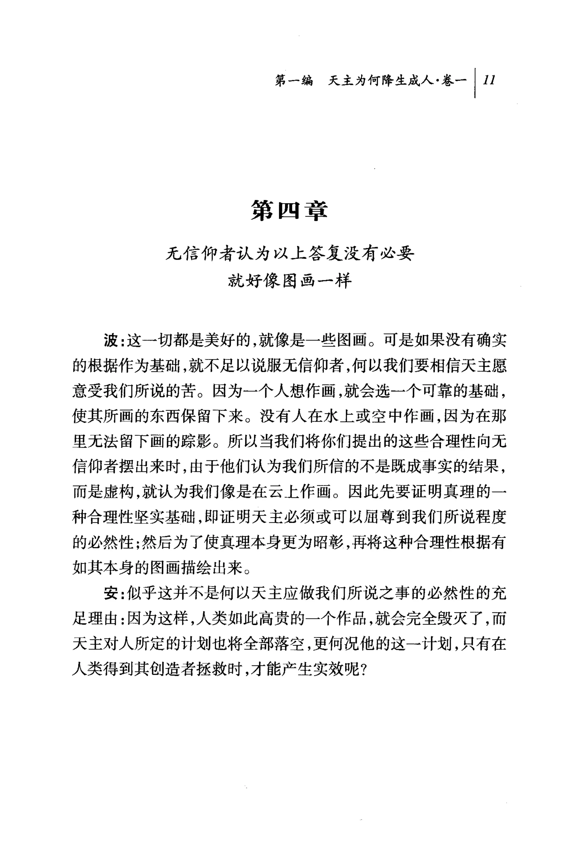 叫天主为何降生成人卷-/11




               第四章

      无信仰者认为以上答复没有必要
          就好像图画一样



  波:这一切都是美好的，就像是一些图画。可是如果没有确实
的根据作为基础，就不足以说服元信仰者，何以我们要相信天主愿
意受我们所说的苦。因为一个人想作画，就会选一个可靠的基础，
使其所画的东西保留下来。没有人在水上或空中作画，因为在那
里无法留下画的踪影。所以当我们将你们提出的这些合理性向元
信仰者摆出来时，由于他们认为我们所信的不是既成事实的结果，
而是虚构，就认为我们像是在云上作画。因此先要证明真理的一
种合理性坚实基础，即证明天主必须或可以屈尊到我们所说程度
的必然性;然后为了使真理本身更为昭彰，再将这种合理性根据有
如其本身的图画描绘出来。
  安:似乎这并不是何以天主应做我们所说之事的必然性的充
足理由:因为这样，人类如此高贵的一个作品，就会完全毁灭了，而
天主对人所定的计划也将全部落空，更何况他的这一计划，只有在
人类得到其创造者拯救时，才能产生实效呢?
 