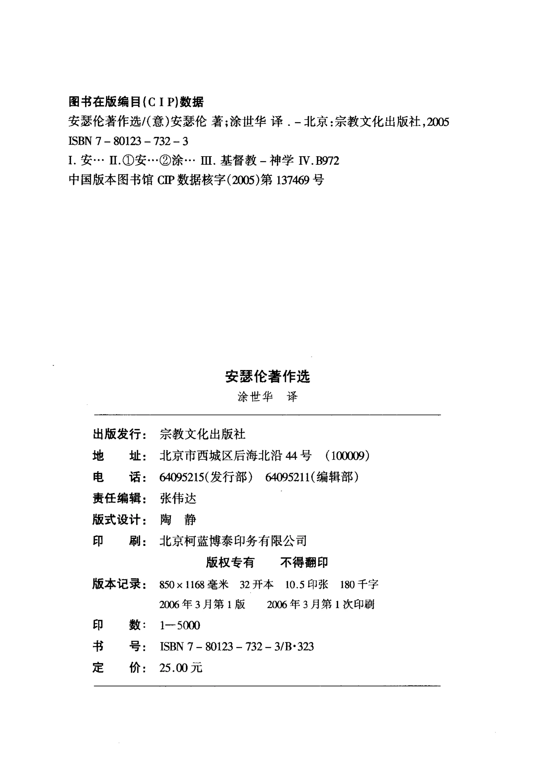 图书在版编目 (C 1 P) 数据
安瑟伦著作选I( 意)安瑟伦著;涂世华译-北京:宗教文化出版社， 2005
ISBN 7 - 80123 - 732 - 3
1.安… E ①安…②涂…田.基督教-神学 N. B'归2
中国版本图书馆 CIP 数据核字 (2005) 第 137469 号




                               安瑟伦著作选
                                 涂世华译


    出版发行:         宗教文化出版社
    地       址:北京市西城区后海北沿 44 号                       (1仪刷)

    电       话:制095215( 发行部)制095211 (编辑部)

    责任编辑:         张伟达

    版式设计:陶静
    印       刷:北京柯蓝博泰印务有限公司

                           版权专有           不得翻印

    版本记录:         850 x 1168 毫米 32 开本      10.5 印张   180 千字
                  2刷年 3 月第 1 版         2峭年 3 月第 1 次印刷

    印数:           1-5C削

    书号:           ISBN 7 - 80123 - 732 - 3/B' 323
    定价:           25. ∞元
 