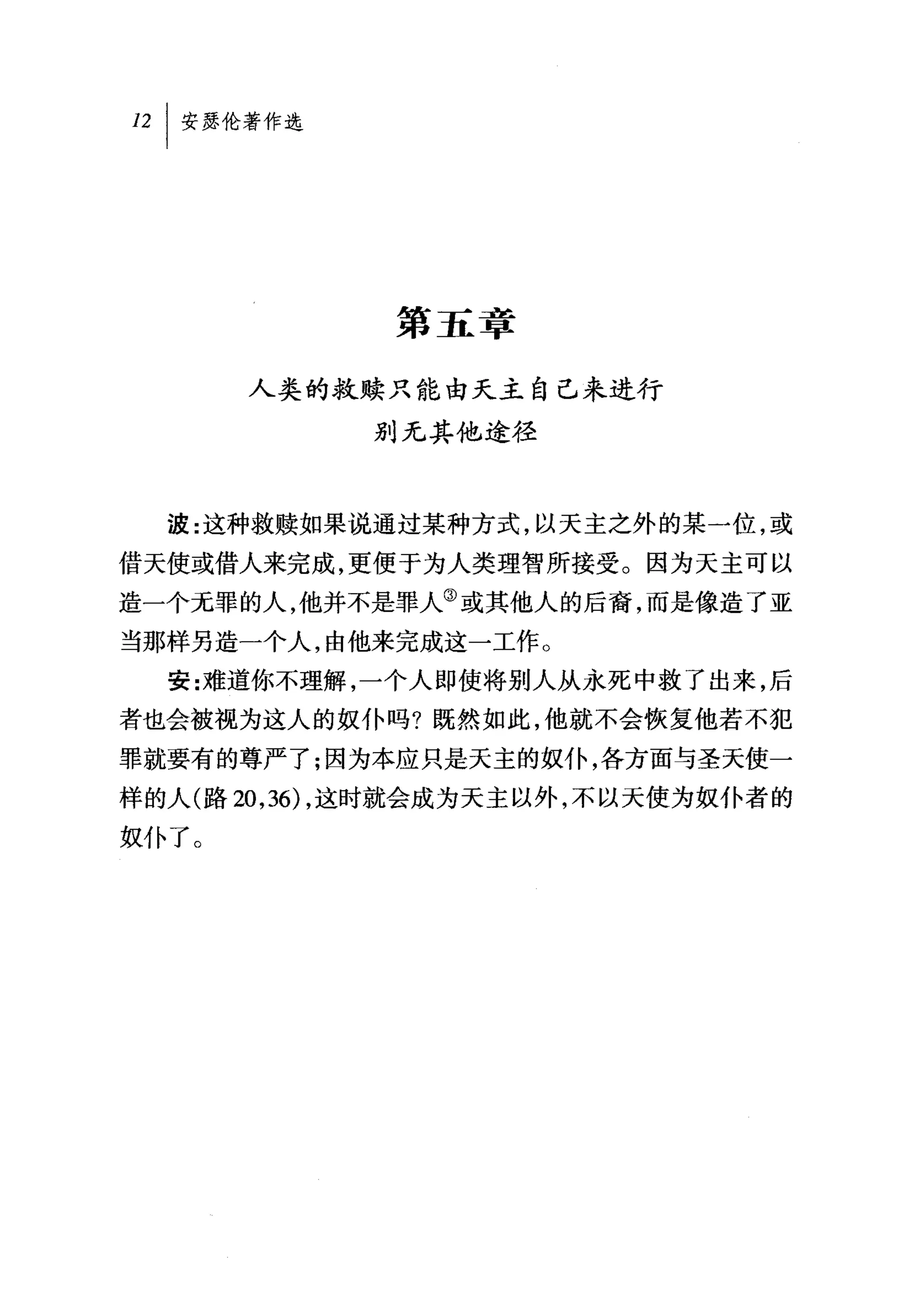 第五章

       人类的救赎只能由天主自己来进行
             别无其他途径



  波:这种救赎如果说通过某种方式，以天主之外的某一位，或
借天使或借人来完成，更便于为人类理智所接受。因为天主可以
造一个无罪的人，他并不是罪人③或其他人的后裔，而是像造了亚
当那样另造一个人，由他来完成这一工作。
  安:难道你不理解，一个人即使将别人从永死中救了出来，后
者也会被视为这人的奴仆吗?既然如此，他就不会恢复他若不犯
罪就要有的尊严了;因为本应只是天主的奴仆，各方面与圣天使一
样的人(路 20 ， 36) ，这时就会成为天主以外，不以天使为奴仆者的
奴仆了。
 